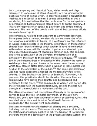 both contemporary and historical facts, whilst novels and plays
calculated to undermine all ideas of morality are pressed upon the
public as works of genius which, in order to maintain a reputation for
intellect, it is essential to admire. I do not believe that all this is
accidental; I do not believe that the public asks for the anti-patriotic
or demoralizing books and plays placed before it; on the contrary, it
invariably responds to an appeal to patriotism and simple healthy
emotions. The heart of the people is still sound, but ceaseless efforts
are made to corrupt it.
This conspiracy has long been apparent to Continental observers.
Some years before the war, Monsieur de Lannoy, a member of an
anti-masonic association in France, at a conference on "the influence
of judaeo-masonic sects in the theatre, in literature, in the fashions,"
showed how "orders of things which appear to have no connexion
with each other are skilfully bound up together and directed by a
single methodical movement towards a common end. This common
end is the paganization of the universe, the destruction of all
Christianity, the return to the loosest morals of antiquity."753
Robison
saw in the indecent dress of the period of the Directory the result of
Weishaupt's teaching, and traces to the same cause the ceremony
which took place in Notre Dame when a woman of loose morals was
held up to the admiration of the public.754
The same glorification of
vice has found exponents amongst the modern Illuminati in this
country. In The Equinox--the Journal of Scientific Illuminism, it is
proposed that prostitutes should be placed on the same level as
soldiers who have served their country and be honoured and
pensioned by the State.755
The community of women was not an idea
that originated with the Russian Bolsheviks, but one that has run
through all the revolutionary movements of the past.
The attempt to pervert all conceptions of beauty in the sphere of art
serves to pave the way for moral perversion. In the New York
Herald two years ago there appeared a circular protesting against the
so-called Modernistic cult in art as "world-wide Bolshevist
propaganda." The circular went on to declare:
This aims to overthrow and destroy all existing social systems,
including that of the arts. This modernistic degenerate cult is simply
the Bolshevist philosophy applied in art. The triumph of Bolshevism
therefore means the destruction of the present æsthetic system, the
 