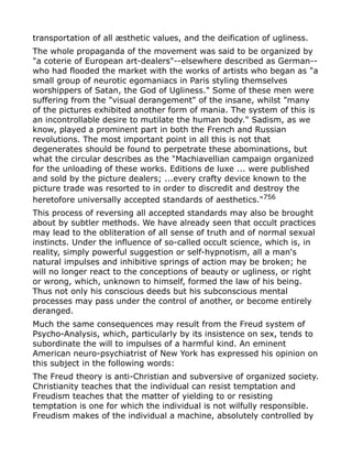 transportation of all æsthetic values, and the deification of ugliness.
The whole propaganda of the movement was said to be organized by
"a coterie of European art-dealers"--elsewhere described as German--
who had flooded the market with the works of artists who began as "a
small group of neurotic egomaniacs in Paris styling themselves
worshippers of Satan, the God of Ugliness." Some of these men were
suffering from the "visual derangement" of the insane, whilst "many
of the pictures exhibited another form of mania. The system of this is
an incontrollable desire to mutilate the human body." Sadism, as we
know, played a prominent part in both the French and Russian
revolutions. The most important point in all this is not that
degenerates should be found to perpetrate these abominations, but
what the circular describes as the "Machiavellian campaign organized
for the unloading of these works. Editions de luxe ... were published
and sold by the picture dealers; ...every crafty device known to the
picture trade was resorted to in order to discredit and destroy the
heretofore universally accepted standards of aesthetics."756
This process of reversing all accepted standards may also be brought
about by subtler methods. We have already seen that occult practices
may lead to the obliteration of all sense of truth and of normal sexual
instincts. Under the influence of so-called occult science, which is, in
reality, simply powerful suggestion or self-hypnotism, all a man's
natural impulses and inhibitive springs of action may be broken; he
will no longer react to the conceptions of beauty or ugliness, or right
or wrong, which, unknown to himself, formed the law of his being.
Thus not only his conscious deeds but his subconscious mental
processes may pass under the control of another, or become entirely
deranged.
Much the same consequences may result from the Freud system of
Psycho-Analysis, which, particularly by its insistence on sex, tends to
subordinate the will to impulses of a harmful kind. An eminent
American neuro-psychiatrist of New York has expressed his opinion on
this subject in the following words:
The Freud theory is anti-Christian and subversive of organized society.
Christianity teaches that the individual can resist temptation and
Freudism teaches that the matter of yielding to or resisting
temptation is one for which the individual is not wilfully responsible.
Freudism makes of the individual a machine, absolutely controlled by
 