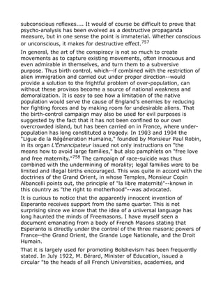 subconscious reflexes.... It would of course be difficult to prove that
psycho-analysis has been evolved as a destructive propaganda
measure, but in one sense the point is immaterial. Whether conscious
or unconscious, it makes for destructive effect.757
In general, the art of the conspiracy is not so much to create
movements as to capture existing movements, often innocuous and
even admirable in themselves, and turn them to a subversive
purpose. Thus birth control, which--if combined with the restriction of
alien immigration and carried out under proper direction--would
provide a solution to the frightful problem of over-population, can
without these provisos become a source of national weakness and
demoralization. It is easy to see how a limitation of the native
population would serve the cause of England's enemies by reducing
her fighting forces and by making room for undesirable aliens. That
the birth-control campaign may also be used for evil purposes is
suggested by the fact that it has not been confined to our own
overcrowded island, but has been carried on in France, where under-
population has long constituted a tragedy. In 1903 and 1904 the
"Ligue de la Régéneration Humaine," founded by Monsieur Paul Robin,
in its organ L'Émancipateur issued not only instructions on "the
means how to avoid large families," but also pamphlets on "free love
and free maternity."758
The campaign of race-suicide was thus
combined with the undermining of morality; legal families were to be
limited and illegal births encouraged. This was quite in accord with the
doctrines of the Grand Orient, in whose Temples, Monsieur Copin
Albancelli points out, the principle of "la libre maternité"--known in
this country as "the right to motherhood"--was advocated.
It is curious to notice that the apparently innocent invention of
Esperanto receives support from the same quarter. This is not
surprising since we know that the idea of a universal language has
long haunted the minds of Freemasons. I have myself seen a
document emanating from a body of French Masons stating that
Esperanto is directly under the control of the three masonic powers of
France--the Grand Orient, the Grande Loge Nationale, and the Droit
Humain.
That it is largely used for promoting Bolshevism has been frequently
stated. In July 1922, M. Bérard, Minister of Education, issued a
circular "to the heads of all French Universities, academies, and
 