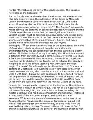 words: "The Cabala is the key of the occult sciences. The Gnostics
were born of the Cabalists."106
For the Cabala was much older than the Gnostics. Modern historians
who date it merely from the publication of the Zohar by Moses de
Leon in the thirteenth century or from the school of Luria in the
sixteenth century obscure this most important fact which Jewish
savants have always clearly, recognized.107 The Jewish Encyclopædia,
whilst denying the certainty of connexion between Gnosticism and the
Cabala, nevertheless admits that the investigations of the anti-
Cabalist Graetz "must be resumed on a new basis," and it goes on to
show that "it was Alexandria of the first century, or earlier, with her
strange commingling of Egyptian, Chaldean, Judean, and Greek
culture which furnished soil and seeds for that mystic
philosophy."108
But since Alexandria was at the same period the home
of Gnosticism, which was formed from the same elements
enumerated here, the connexion between the two systems is clearly
evident. M. Matter is therefore right in saying that Gnosticism was not
a defection from Christianity, but a combination of systems into which
a few Christian elements were introduced. The result of Gnosticism
was thus not to christianize the Cabala, but to cabalize Christianity by
mingling its pure and simple teaching with theosophy and even
magic. The Jewish Encyclopædia quotes the opinion that "the central
doctrine of Gnosticism--a movement closely connected with Jewish
mysticism--was nothing else than the attempt to liberate the soul and
unite it with God"; but as this was apparently to be effected "through
the employment of mysteries, incantations, names of angels," etc., it
will be seen how widely even this phase of Gnosticism differs from
Christianity and identifies itself with the magical Cabala of the Jews.
Indeed, the man generally recognized as the founder of Gnosticism, a
Jew commonly known as Simon Magus, was not only a Cabalist mystic
but avowedly a magician, who with a band of Jews, including his
master Dositheus and his disciples Menander and Cerinthus, instituted
a priesthood of the Mysteries and practised occult arts and
exorcisms.109 It was this Simon of whom we read in the Acts of the
Apostles that he "bewitched the people of Samaria, giving out that
himself was some great one: to whom they all gave heed from the
least to the greatest, saying, This man is the great power of God,"
and who sought to purchase the power of the laying on of hands with
 