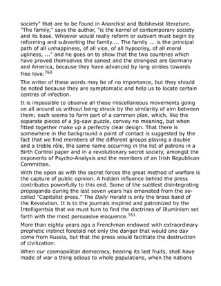 society" that are to be found in Anarchist and Bolshevist literature.
"The family," says the author, "is the kernel of contemporary society
and its base. Whoever would really reform or subvert must begin by
reforming and subverting the family.... The family ... is the principal
path of all unhappiness, of all vice, of all hypocrisy, of all moral
ugliness, ..." and he goes on to show that the two countries which
have proved themselves the sanest and the strongest are Germany
and America, because they have advanced by long strides towards
free love.760
The writer of these words may be of no importance, but they should
be noted because they are symptomatic and help us to locate certain
centres of infection.
It is impossible to observe all these miscellaneous movements going
on all around us without being struck by the similarity of aim between
them; each seems to form part of a common plan, which, like the
separate pieces of a jig-saw puzzle, convey no meaning, but when
fitted together make up a perfectly clear design. That there is
somewhere in the background a point of contact is suggested by the
fact that we find members of the different groups playing a double
and a treble rôle, the same name occurring in the list of patrons in a
Birth Control paper and in a revolutionary secret society, amongst the
exponents of Psycho-Analysis and the members of an Irish Republican
Committee.
With the open as with the secret forces the great method of warfare is
the capture of public opinion. A hidden influence behind the press
contributes powerfully to this end. Some of the subtlest disintegrating
propaganda during the last seven years has emanated from the so-
called "Capitalist press." The Daily Herald is only the brass band of
the Revolution. It is to the journals inspired and patronized by the
Intelligentsia that we must turn to find the doctrines of Illuminism set
forth with the most persuasive eloquence.761
More than eighty years ago a Frenchman endowed with extraordinary
prophetic instinct foretold not only the danger that would one day
come from Russia, but that the press would facilitate the destruction
of civilization:
When our cosmopolitan democracy, bearing its last fruits, shall have
made of war a thing odious to whole populations, when the nations
 