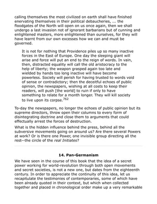 calling themselves the most civilized on earth shall have finished
enervating themselves in their political debaucheries, ... the
floodgates of the North will open on us once again, then we shall
undergo a last invasion not of ignorant barbarians but of cunning and
enlightened masters, more enlightened than ourselves, for they will
have learnt from our own excesses how we can and must be
governed.
It is not for nothing that Providence piles up so many inactive
forces in the East of Europe. One day the sleeping giant will
arise and force will put an end to the reign of words. In vain,
then, distracted equality will call the old aristocracy to the
help of liberty; the weapon grasped again too late and
wielded by hands too long inactive will have become
powerless. Society will perish for having trusted to words void
of sense or contradictory; then the deceitful echoes of public
opinion, the newspapers, wishing at all costs to keep their
readers, will push [the world] to ruin if only to have
something to relate for a month longer. They will kill society
to live upon its corpse.762
To-day the newspapers, no longer the echoes of public opinion but its
supreme directors, throw open their columns to every form of
disintegrating doctrine and close them to arguments that could
effectually arrest the forces of destruction.
What is the hidden influence behind the press, behind all the
subversive movements going on around us? Are there several Powers
at work? Or is there one Power, one invisible group directing all the
rest--the circle of the real Initiates?
14. Pan-Germanism
We have seen in the course of this book that the idea of a secret
power working for world-revolution through both open movements
and secret societies, is not a new one, but dates from the eighteenth
century. In order to appreciate the continuity of this idea, let us
recapitulate the testimonies of contemporaries, some of which have
been already quoted in their context, but which when collected
together and placed in chronological order make up a very remarkable
 