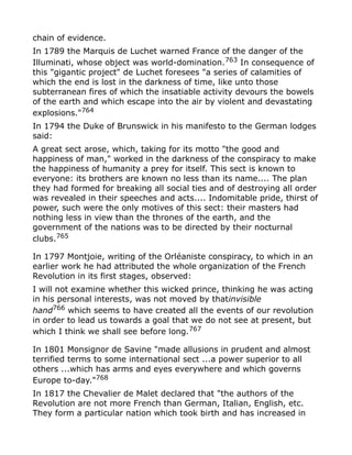 chain of evidence.
In 1789 the Marquis de Luchet warned France of the danger of the
Illuminati, whose object was world-domination.763
In consequence of
this "gigantic project" de Luchet foresees "a series of calamities of
which the end is lost in the darkness of time, like unto those
subterranean fires of which the insatiable activity devours the bowels
of the earth and which escape into the air by violent and devastating
explosions."764
In 1794 the Duke of Brunswick in his manifesto to the German lodges
said:
A great sect arose, which, taking for its motto "the good and
happiness of man," worked in the darkness of the conspiracy to make
the happiness of humanity a prey for itself. This sect is known to
everyone: its brothers are known no less than its name.... The plan
they had formed for breaking all social ties and of destroying all order
was revealed in their speeches and acts.... Indomitable pride, thirst of
power, such were the only motives of this sect: their masters had
nothing less in view than the thrones of the earth, and the
government of the nations was to be directed by their nocturnal
clubs.765
In 1797 Montjoie, writing of the Orléaniste conspiracy, to which in an
earlier work he had attributed the whole organization of the French
Revolution in its first stages, observed:
I will not examine whether this wicked prince, thinking he was acting
in his personal interests, was not moved by thatinvisible
hand766
which seems to have created all the events of our revolution
in order to lead us towards a goal that we do not see at present, but
which I think we shall see before long.767
In 1801 Monsignor de Savine "made allusions in prudent and almost
terrified terms to some international sect ...a power superior to all
others ...which has arms and eyes everywhere and which governs
Europe to-day."768
In 1817 the Chevalier de Malet declared that "the authors of the
Revolution are not more French than German, Italian, English, etc.
They form a particular nation which took birth and has increased in
 
