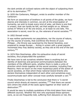 the dark amidst all civilized nations with the object of subjecting them
all to its domination."769
In 1835 the Carbonaro, Malegari, wrote to another member of the
Carbonari:
We form an association of brothers in all points of the globe, we have
desires and interests in common, we aim at the emancipation of
humanity, we wish to break every kind of yoke, yet there is one that
is unseen, that can hardly be felt, yet that weighs on us. Whence
comes it? Where is it? No one knows, or at least no one tells. The
association is secret, even for us, the veterans of secret societies.770
In 1852 Disraeli wrote:
It was neither parliaments nor populations, nor the course of nature,
nor the course of events, that overthrew the throne of Louis
Philippe ...the throne was surprised by the Secret Societies, ever
prepared to ravage Europe.... Acting in unison with a great popular
movement they may destroy society, as they did at the end of the last
century.771
In 1874 Père Deschamps, after his exhaustive study of secret
societies, thus propounded the question:
We have now to ask ourselves whether there is anything but an
identity of doctrines and personal communications between the
members of the different sects, whether there is really a unity of
direction which binds together all the secret societies, including Free
Masonry. Here we touch on the most mysterious point of the action of
secret societies, on that which these national Grand Orients who
declare themselves independent of each other and sometimes even
excommunicate each other conceal most carefully beneath a veil.772
Finally Deschamps is led to the conclusion that there is "a secret
council which directs all masonic societies,"773
that there are secret
lairs where the chiefs of the sects agree together on their work of
destruction.774
It would be easy to multiply quotations of this kind taken from many
different sources. Whether the men who expressed these opinions
were, as we are frequently told, suffering from delusions or not, the
 