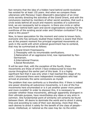 fact remains that the idea of a hidden hand behind world-revolution
has existed for at least 135 years. And when we compare these
utterances with Monsieur Copin Albancelli's description of an inner
circle secretly directing the activities of the Grand Orient, and with the
conclusions reached by members of other secret societies, that such a
circle exists behind all occult and masonic societies of a subversive
kind, we are necessarily led to enquire: is there one circle or rather
one Power behind both open and secret organizations working for the
overthrow of the existing social order and Christian civilization? If so,
what is this power?
Now, to leave speculation for the moment and come to known facts,
everyone who has seriously studied these matters is aware that there
are at the present moment five principal organized movements at
work in the world with which ordered government has to contend,
that may be summarized as follows:
1.Grand Orient Freemasonry.
2.Theosophy with its innumerable ramifications.
3.Nationalism of an aggressive kind, now represented by Pan-
Germanism.
4.International Finance.
5.Social Revolution.
It will be seen that, with the exception of the fourth, these
movements are those of which I have endeavoured to trace the
course throughout the earlier part of this book. It is a highly
significant fact that it was only when I had reached this stage of my
work I discovered there were independent investigators who had
arrived at precisely the same conclusions as myself.
The problem that now confronts us is therefore this: if there is indeed
one power directing all subversive movements, is it one of the five
movements here enumerated or is it yet another power more potent
and more invisible? In order to discover this, it is necessary to
consider whether these movements, although apparently divergent in
their ultimate purpose, have nevertheless any ideas or any aims in
common. One fundamental point of similarity will certainly be found
between them. All desire to dominate the world and to direct it along
lines and according to rules of their own devising; more than this,
each desires to direct it solely for the benefit of one class of people--
social, intellectual, or national as the case may be--to the entire
 