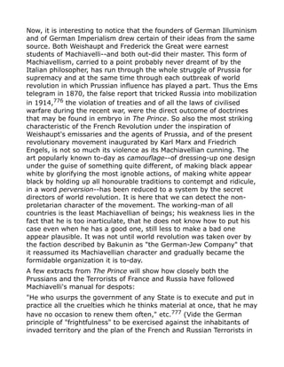 Now, it is interesting to notice that the founders of German Illuminism
and of German Imperialism drew certain of their ideas from the same
source. Both Weishaupt and Frederick the Great were earnest
students of Machiavelli--and both out-did their master. This form of
Machiavellism, carried to a point probably never dreamt of by the
Italian philosopher, has run through the whole struggle of Prussia for
supremacy and at the same time through each outbreak of world
revolution in which Prussian influence has played a part. Thus the Ems
telegram in 1870, the false report that tricked Russia into mobilization
in 1914,776
the violation of treaties and of all the laws of civilised
warfare during the recent war, were the direct outcome of doctrines
that may be found in embryo in The Prince. So also the most striking
characteristic of the French Revolution under the inspiration of
Weishaupt's emissaries and the agents of Prussia, and of the present
revolutionary movement inaugurated by Karl Marx and Friedrich
Engels, is not so much its violence as its Machiavellian cunning. The
art popularly known to-day as camouflage--of dressing-up one design
under the guise of something quite different, of making black appear
white by glorifying the most ignoble actions, of making white appear
black by holding up all honourable traditions to contempt and ridicule,
in a word perversion--has been reduced to a system by the secret
directors of world revolution. It is here that we can detect the non-
proletarian character of the movement. The working-man of all
countries is the least Machiavellian of beings; his weakness lies in the
fact that he is too inarticulate, that he does not know how to put his
case even when he has a good one, still less to make a bad one
appear plausible. It was not until world revolution was taken over by
the faction described by Bakunin as "the German-Jew Company" that
it reassumed its Machiavellian character and gradually became the
formidable organization it is to-day.
A few extracts from The Prince will show how closely both the
Prussians and the Terrorists of France and Russia have followed
Machiavelli's manual for despots:
"He who usurps the government of any State is to execute and put in
practice all the cruelties which he thinks material at once, that he may
have no occasion to renew them often," etc.777 (Vide the German
principle of "frightfulness" to be exercised against the inhabitants of
invaded territory and the plan of the French and Russian Terrorists in
 
