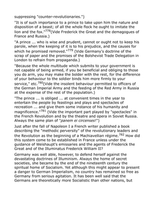 suppressing "counter-revolutionaries.")
"It is of such importance to a prince to take upon him the nature and
disposition of a beast; of all the whole flock he ought to imitate the
lion and the fox."778
(Vide Frederick the Great and the demagogues of
France and Russia.)
"A prince ... who is wise and prudent, cannot or ought not to keep his
parole, when the keeping of it is to his prejudice, and the causes for
which he promised removed."779 (Vide Germany's doctrine of the
scrap of paper and the promises of the Bolshevist Trade Delegation in
London to refrain from propaganda.)
"Because the whole multitude which submits to your government is
not capable of being armed, if you be beneficial and obliging to those
you do arm, you may make the bolder with the rest, for the difference
of your behaviour to the soldier binds him more firmly to your
service," etc.780
(Vide the insolent behaviour permitted to officers of
the German Imperial Army and the feeding of the Red Army in Russia
at the expense of the rest of the population.)
"The prince ... is obliged ... at convenient times in the year to
entertain the people by feastings and plays and spectacles of
recreation ... and give them some instance of his humanity and
magnificence."781
(Vide the important part played by "spectacles" in
the French Revolution and by the theatre and opera in Soviet Russia.
Always the same plan of "panem ei circenses!")
Just after the fall of Napoleon I a French writer published a book
describing the "methodic perversity" of the revolutionary leaders and
the Revolution as the beginning of a Machiavellian régime.782
How did
this system come to be established in France unless under the
guidance of Weishaupt's emissaries and the agents of Frederick the
Great and of the Illuminatus Frederick William II?
Germany was well able, however, to defend herself against the
devastating doctrines of Illuminism. Always the home of secret
societies, she became by the end of the nineteenth century the
spiritual home of Socialism. Yet although this might appear to present
a danger to German Imperialism, no country has remained so free as
Germany from serious agitation. It has been well said that the
Germans are theoretically more Socialistic than other nations, but
 