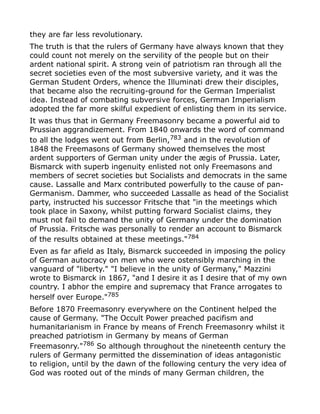 they are far less revolutionary.
The truth is that the rulers of Germany have always known that they
could count not merely on the servility of the people but on their
ardent national spirit. A strong vein of patriotism ran through all the
secret societies even of the most subversive variety, and it was the
German Student Orders, whence the Illuminati drew their disciples,
that became also the recruiting-ground for the German Imperialist
idea. Instead of combating subversive forces, German Imperialism
adopted the far more skilful expedient of enlisting them in its service.
It was thus that in Germany Freemasonry became a powerful aid to
Prussian aggrandizement. From 1840 onwards the word of command
to all the lodges went out from Berlin,783
and in the revolution of
1848 the Freemasons of Germany showed themselves the most
ardent supporters of German unity under the ægis of Prussia. Later,
Bismarck with superb ingenuity enlisted not only Freemasons and
members of secret societies but Socialists and democrats in the same
cause. Lassalle and Marx contributed powerfully to the cause of pan-
Germanism. Dammer, who succeeded Lassalle as head of the Socialist
party, instructed his successor Fritsche that "in the meetings which
took place in Saxony, whilst putting forward Socialist claims, they
must not fail to demand the unity of Germany under the domination
of Prussia. Fritsche was personally to render an account to Bismarck
of the results obtained at these meetings."784
Even as far afield as Italy, Bismarck succeeded in imposing the policy
of German autocracy on men who were ostensibly marching in the
vanguard of "liberty." "I believe in the unity of Germany," Mazzini
wrote to Bismarck in 1867, "and I desire it as I desire that of my own
country. I abhor the empire and supremacy that France arrogates to
herself over Europe."785
Before 1870 Freemasonry everywhere on the Continent helped the
cause of Germany. "The Occult Power preached pacifism and
humanitarianism in France by means of French Freemasonry whilst it
preached patriotism in Germany by means of German
Freemasonry."786 So although throughout the nineteenth century the
rulers of Germany permitted the dissemination of ideas antagonistic
to religion, until by the dawn of the following century the very idea of
God was rooted out of the minds of many German children, the
 