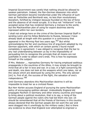 Imperial Government was careful that nothing should be allowed to
weaken patriotism. Indeed, the Pan-German obsession into which
German patriotism became transformed under the influence of such
men as Treitschke and Bernhardi was, no less than revolutionary
Socialism, fortified by irreligion because founded on the law of force
and the absence of all moral scruple. It is thus not "militarism" in the
accepted sense that has rendered Germany a menace to the world,
but the Machiavellian plan of using for export doctrines sternly
repressed within her own borders.
I shall not enlarge here on the crime of the German Imperial Staff in
sending Lenin and his fellow Bolsheviks to Russia, because I have
already dealt at length with this question in a controversy that
appeared in the Morning Post two years ago.787
But whilst
acknowledging the fair and courteous line of argument adopted by my
German opponent, with which on certain points I found myself
completely in agreement. I was obliged to recognize that the bar to
any real understanding between us lay in the impossibility of
persuading him to recognize the principle that all means are not
justifiable in order to obtain one's ends. This is how he expresses
himself on the subject:
If Mrs. Webster ... reproaches Germany for having employed seditious
propaganda in the countries of the Allies, it may simply be brought to
mind that all is fair in love and war. In a war, in a fight concerning life
and death, one does not look at the weapons which one takes, nor at
the values which are destroyed by using the arms. The only adviser
[sic] is, first of all, the success of the fight, the salvation of one's
independence.788
Until Germany abandons this Machiavellian doctrine it will be
impossible to treat her as a civilized Power.
But Herr Kerlen accuses England of pursuing the same Machiavellian
policy of encouraging sedition abroad. Undoubtedly England did
propagate Pacifism in Germany and other enemy countries and hoped
to bring about a political revolution, that is to say, a rising of the
German people against the rulers who had led them into war. (It
should be remembered that all the friends of Germany in this country
always declared that the German people did not want the war and
were dragged into it unwillingly by the military caste.) But is there
any evidence to show that England ever attempted to engineer a
 