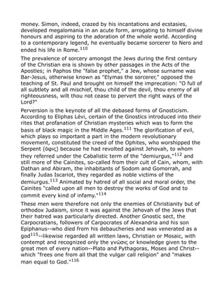 money. Simon, indeed, crazed by his incantations and ecstasies,
developed megalomania in an acute form, arrogating to himself divine
honours and aspiring to the adoration of the whole world. According
to a contemporary legend, he eventually became sorcerer to Nero and
ended his life in Rome.110
The prevalence of sorcery amongst the Jews during the first century
of the Christian era is shown by other passages in the Acts of the
Apostles; in Paphos the "false prophet," a Jew, whose surname was
Bar-Jesus, otherwise known as "Elymas the sorcerer," opposed the
teaching of St. Paul and brought on himself the imprecation: "O full of
all subtlety and all mischief, thou child of the devil, thou enemy of all
righteousness, wilt thou not cease to pervert the right ways of the
Lord?"
Perversion is the keynote of all the debased forms of Gnosticism.
According to Eliphas Lévi, certain of the Gnostics introduced into their
rites that profanation of Christian mysteries which was to form the
basis of black magic in the Middle Ages.111
The glorification of evil,
which plays so important a part in the modern revolutionary
movement, constituted the creed of the Ophites, who worshipped the
Serpent ( φις) because he had revolted against Jehovah, to whomὅ
they referred under the Cabalistic term of the "demiurgus,"112
and
still more of the Cainites, so-called from their cult of Cain, whom, with
Dathan and Abiram, the inhabitants of Sodom and Gomorrah, and
finally Judas Iscariot, they regarded as noble victims of the
demiurgus.113
Animated by hatred of all social and moral order, the
Cainites "called upon all men to destroy the works of God and to
commit every kind of infamy."114
These men were therefore not only the enemies of Christianity but of
orthodox Judaism, since it was against the Jehovah of the Jews that
their hatred was particularly directed. Another Gnostic sect, the
Carpocratians, followers of Carpocrates of Alexandria and his son
Epiphanus--who died from his debaucheries and was venerated as a
god115--likewise regarded all written laws, Christian or Mosaic, with
contempt and recognized only the γν σις or knowledge given to theῶ
great men of every nation--Plato and Pythagoras, Moses and Christ--
which "frees one from all that the vulgar call religion" and "makes
man equal to God."116
 