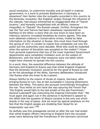social revolution, to undermine morality and all belief in ordered
government, in a word to promote Bolshevism in Germany or
elsewhere? Herr Kerlen cites the sympathy accorded in this country to
the Kerensky revolution. But England, largely through the influence of
the Liberals, had always entertained an exaggerated idea of "Tzarist
tyranny," and honestly sympathized with all efforts, however
misguided, to "liberate" the Russian people. Further, throughout the
war the Tzar and Tzarina had been ceaselessly represented as
faithless to the Allies--a story that we now know to have been an
infamous calumny circulated doubtless by enemy agents. This idea
even obtained credence in Conservative circles, misled by false
information on the situation in Russia. One must have lived through
the spring of 1917 in London to realize how completely not only the
public but the authorities were deluded. What else could be expected
when the opinion of Socialists was accepted on the matter? I know
from personal experience that two of the most important Government
departments were completely mistaken even on the subject of
Bolshevism, with the result that measures were not taken which
might have checked its spread into this country.
In a word, then, the essential difference between the attitude of
Germany and England to Russia was that whilst England imagined
that the Kerensky revolution would be for the good of Russia as well
as for the advantage of the Allies, Germany deliberately introduced
into Russia what she knew to be a poison.
Always faithful to the maxim of divide et impera, Germany, after
bringing Russia to ruin, has at last succeeded in causing dissensions
between the Allies. This policy she pursued unremittingly throughout
the war. Thus whilst on one hand she was assuring the French that
"the English would fight to the last breath of the last Frenchman,"
General Ludendorff was instructing the Imperial Chancellor that: "We
must again and again rub in the sentence in Kuhlmann's speech to
the effect that the question of Alsace-Lorraine is the only one which
stands in the way of peace. And we must lay special emphasis on the
fact that the English people are shedding their blood for an
Imperialistic war-aim."789
So skilfully was this propaganda carried on after the war had ended
that whilst English officers returning to England from the occupied
areas were declaring that the friendliness of the Germans convinced
 
