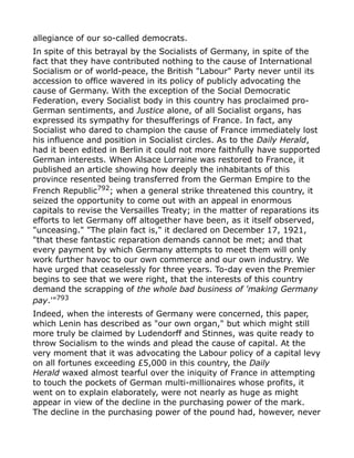 allegiance of our so-called democrats.
In spite of this betrayal by the Socialists of Germany, in spite of the
fact that they have contributed nothing to the cause of International
Socialism or of world-peace, the British "Labour" Party never until its
accession to office wavered in its policy of publicly advocating the
cause of Germany. With the exception of the Social Democratic
Federation, every Socialist body in this country has proclaimed pro-
German sentiments, and Justice alone, of all Socialist organs, has
expressed its sympathy for thesufferings of France. In fact, any
Socialist who dared to champion the cause of France immediately lost
his influence and position in Socialist circles. As to the Daily Herald,
had it been edited in Berlin it could not more faithfully have supported
German interests. When Alsace Lorraine was restored to France, it
published an article showing how deeply the inhabitants of this
province resented being transferred from the German Empire to the
French Republic792
; when a general strike threatened this country, it
seized the opportunity to come out with an appeal in enormous
capitals to revise the Versailles Treaty; in the matter of reparations its
efforts to let Germany off altogether have been, as it itself observed,
"unceasing." "The plain fact is," it declared on December 17, 1921,
"that these fantastic reparation demands cannot be met; and that
every payment by which Germany attempts to meet them will only
work further havoc to our own commerce and our own industry. We
have urged that ceaselessly for three years. To-day even the Premier
begins to see that we were right, that the interests of this country
demand the scrapping of the whole bad business of 'making Germany
pay.'"793
Indeed, when the interests of Germany were concerned, this paper,
which Lenin has described as "our own organ," but which might still
more truly be claimed by Ludendorff and Stinnes, was quite ready to
throw Socialism to the winds and plead the cause of capital. At the
very moment that it was advocating the Labour policy of a capital levy
on all fortunes exceeding £5,000 in this country, the Daily
Herald waxed almost tearful over the iniquity of France in attempting
to touch the pockets of German multi-millionaires whose profits, it
went on to explain elaborately, were not nearly as huge as might
appear in view of the decline in the purchasing power of the mark.
The decline in the purchasing power of the pound had, however, never
 