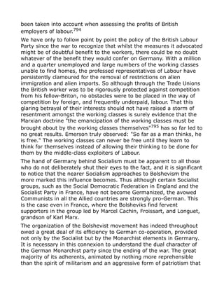been taken into account when assessing the profits of British
employers of labour.794
We have only to follow point by point the policy of the British Labour
Party since the war to recognize that whilst the measures it advocated
might be of doubtful benefit to the workers, there could be no doubt
whatever of the benefit they would confer on Germany. With a million
and a quarter unemployed and large numbers of the working classes
unable to find homes, the professed representatives of Labour have
persistently clamoured for the removal of restrictions on alien
immigration and alien imports. So although through the Trade Unions
the British worker was to be rigorously protected against competition
from his fellow-Briton, no obstacles were to be placed in the way of
competition by foreign, and frequently underpaid, labour. That this
glaring betrayal of their interests should not have raised a storm of
resentment amongst the working classes is surely evidence that the
Marxian doctrine "the emancipation of the working classes must be
brought about by the working classes themselves"795
has so far led to
no great results. Emerson truly observed: "So far as a man thinks, he
is free." The working classes can never be free until they learn to
think for themselves instead of allowing their thinking to be done for
them by the middle-class exploiters of Labour.
The hand of Germany behind Socialism must be apparent to all those
who do not deliberately shut their eyes to the fact, and it is significant
to notice that the nearer Socialism approaches to Bolshevism the
more marked this influence becomes. Thus although certain Socialist
groups, such as the Social Democratic Federation in England and the
Socialist Party in France, have not become Germanized, the avowed
Communists in all the Allied countries are strongly pro-German. This
is the case even in France, where the Bolsheviks find fervent
supporters in the group led by Marcel Cachin, Froissart, and Longuet,
grandson of Karl Marx.
The organization of the Bolshevist movement has indeed throughout
owed a great deal of its efficiency to German co-operation, provided
not only by the Socialist but by the Monarchist elements in Germany.
It is necessary in this connexion to understand the dual character of
the German Monarchist party since the ending of the war. The great
majority of its adherents, animated by nothing more reprehensible
than the spirit of militarism and an aggressive form of patriotism that
 