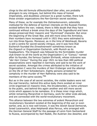 clings to the old formula ofDeutschland über alles, are probably
strangers to any intrigues, but behind this mass of honest
Imperialists, and doubtless unknown to a great number, there lurk
those sinister organizations the Pan-German secret societies.
Many of these, as for example the Ostmarkenverein, ostensibly
instituted for the defence of German interests on the Russian frontier,
existed before the war; indeed, there is little doubt that they have
continued without a break since the days of the Tugendbund and have
always preserved their masonic and "illuminized" character. But since
the beginning of the Great War, and still more since the Armistice,
their numbers have increased until in 1921 they were estimated to
run into three figures. Moreover, as in the time of Weishaupt, Bavaria
is still a centre for secret-society intrigue, and it was here that
Escherich founded the Einwohnerwehr sometimes known as
the Orgesch or Organization Escherich, with Munich as its
headquarters. The Orgesch was followed by the formidable murder
club known to all the world as the Organization C or "Consul," named
after its founder, the famous Captain Ehrhardt, whose nickname was
"der Herr Consul." During the year 1921 no less than 400 political
assassinations were reported in Germany and said to be the work of
secret societies. Amongst the crimes attributed to the initiative of
Organization C were the murders of Herr Erzberger and the attempt
on the life of Herr Scheidemann. Eighty persons arrested for
complicity in the murder of Herr Rathenau were also said to be
members of the same society.796
But as in the case of all secret societies, the visible leaders were not
the real hierarchy; behind this active body there existed an inner
circle organised on masonic lines, the Druidenorden, a name unknown
to the public, and behind this again another and still more secret
circle which appears to be nameless. It is these inner rings which,
whilst remaining Monarchist in Germany, work for other ends abroad,
and are connected with the world-revolutionary movement.
This alliance between the two extremes of ardent Monarchism and
revolutionary Socialism existed at the beginning of the war or even
earlier, and, as is now well known, it was the Jewish Social Democrat,
Israel Lazarewitch, alias Helphandt alias Parvus, who arranged with
the German General Staff for the passage of Lenin from Switzerland
to Russia, accompanied by Karl Radek, the Austrian Jew deserter, and
 