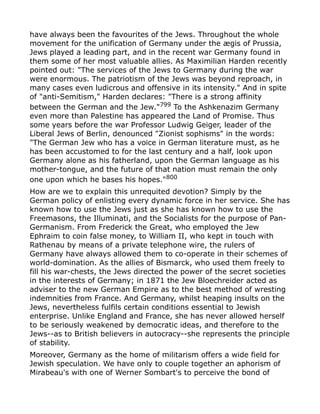 have always been the favourites of the Jews. Throughout the whole
movement for the unification of Germany under the ægis of Prussia,
Jews played a leading part, and in the recent war Germany found in
them some of her most valuable allies. As Maximilian Harden recently
pointed out: "The services of the Jews to Germany during the war
were enormous. The patriotism of the Jews was beyond reproach, in
many cases even ludicrous and offensive in its intensity." And in spite
of "anti-Semitism," Harden declares: "There is a strong affinity
between the German and the Jew."799
To the Ashkenazim Germany
even more than Palestine has appeared the Land of Promise. Thus
some years before the war Professor Ludwig Geiger, leader of the
Liberal Jews of Berlin, denounced "Zionist sophisms" in the words:
"The German Jew who has a voice in German literature must, as he
has been accustomed to for the last century and a half, look upon
Germany alone as his fatherland, upon the German language as his
mother-tongue, and the future of that nation must remain the only
one upon which he bases his hopes."800
How are we to explain this unrequited devotion? Simply by the
German policy of enlisting every dynamic force in her service. She has
known how to use the Jews just as she has known how to use the
Freemasons, the Illuminati, and the Socialists for the purpose of Pan-
Germanism. From Frederick the Great, who employed the Jew
Ephraim to coin false money, to William II, who kept in touch with
Rathenau by means of a private telephone wire, the rulers of
Germany have always allowed them to co-operate in their schemes of
world-domination. As the allies of Bismarck, who used them freely to
fill his war-chests, the Jews directed the power of the secret societies
in the interests of Germany; in 1871 the Jew Bloechreider acted as
adviser to the new German Empire as to the best method of wresting
indemnities from France. And Germany, whilst heaping insults on the
Jews, nevertheless fulfils certain conditions essential to Jewish
enterprise. Unlike England and France, she has never allowed herself
to be seriously weakened by democratic ideas, and therefore to the
Jews--as to British believers in autocracy--she represents the principle
of stability.
Moreover, Germany as the home of militarism offers a wide field for
Jewish speculation. We have only to couple together an aphorism of
Mirabeau's with one of Werner Sombart's to perceive the bond of
 