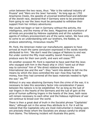 union between the two races, thus: "War is the national industry of
Prussia" and "Wars are the Jews' harvests." As long ago as 1793
Anacharsis Clootz, the apostle of universal brotherhood and defender
of the Jewish race, declared that if Germany were to be prevented
from going to war the Jews must be persuaded to withdraw their
support from her military adventures:
War could not begin or last in Germany without the activity, the
intelligence, and the money of the Jews. Magazines and munitions of
all kinds are provided by Hebrew capitalists and all the subaltern
agents of military provisionment are of the same nation. We have only
to come to an understanding with our brothers, the Rabbis, to
produce astonishing, miraculous results.801
Mr. Ford, the American motor-car manufacturer, appears to have
arrived at much the same conclusion expressed in the words recently
attributed to him: "We don't need the League of Nations to end war.
Put under control the fifty most wealthy Jewish financiers, who
produce wars for their own profit, and wars will cease."802
On another occasion Mr. Ford is reported to have said that the Jews
who voyaged with him in the Peace ship in 1915 "went out of their
way to convince" him of "the direct relations between the
International Jew and the war": they "went into details to tell me the
means by which the Jews controlled the war--how they had the
money, how they had cornered all the basic materials needed to fight
the war," etc.803
Without in any way absolving Germany from the crime of the war, it is
necessary to take this secondary factor into consideration if peace
between the nations is to be established. For as long as the lust of
war lingers in the hearts of the Germans and the lust of gain at the
price of human suffering lingers in the hearts of the Jews, both races
will remain necessary to each other and the hideous nightmare of war
will continue to brood over the world.
There is then a great deal of truth in the Socialist phrase "Capitalists'
Wars," although not in the sense they attribute to it. For it will be
noticed that the Capitalists who are most instrumental in making wars
are precisely those whom the Socialists are always careful to shield
from blame. The following incident will illustrate this point.
 