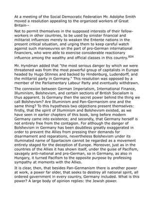 At a meeting of the Social Democratic Federation Mr. Adolphe Smith
moved a resolution appealing to the organized workers of Great
Britain--
Not to permit themselves in the supposed interests of their fellow-
workers in other countries, to be used by sinister financial and
militarist influences merely to weaken the Entente nations in the
present critical situation, and urging them to keep careful watch
against such manoeuvres on the part of pro-German international
financiers, who were able to exercise considerable reactionary
influence among the wealthy and official classes in this country.804
Mr. Hyndman added that "the most serious danger by which we were
threatened was from the most powerful group of capitalists in Europe
headed by Hugo Stinnes and backed by Hindenburg, Ludendorff, and
the militarist party in Germany." This resolution was opposed by a
member of the Parliamentary Labour Party and eventually withdrawn.
The connexion between German Imperialism, International Finance,
Illuminism, Bolshevism, and certain sections of British Socialism is
thus apparent. Is Germany then the secret power behind the thing we
call Bolshevism? Are Illuminism and Pan-Germanism one and the
same thing? To this hypothesis two objections present themselves:
firstly, that the spirit of Illuminism and Bolshevism existed, as we
have seen in earlier chapters of this book, long before modern
Germany came into existence; and secondly, that Germany herself is
not entirely free from the contagion. For although the danger of
Bolshevism in Germany has been doubtless greatly exaggerated in
order to prevent the Allies from pressing their demands for
disarmament and reparations, nevertheless Bolshevism under its
illuminated name of Spartacism cannot be regarded as a movement
entirely staged for the deception of Europe. Moreover, just as in the
countries of the Allies it has shown itself, under the guise of Pacifism,
savagely anti-national and pro-German, so in Germany, as also in
Hungary, it turned Pacifism to the opposite purpose by professing
sympathy at moments with the Allies.
It is clear, then, that besides Pan-Germanism there is another power
at work, a power far older, that seeks to destroy all national spirit, all
ordered government in every country, Germany included. What is this
power? A large body of opinion replies: the Jewish power.
 