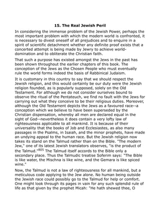 15. The Real Jewish Peril
In considering the immense problem of the Jewish Power, perhaps the
most important problem with which the modern world is confronted, it
is necessary to divest oneself of all prejudices and to enquire in a
spirit of scientific detachment whether any definite proof exists that a
concerted attempt is being made by Jewry to achieve world-
domination and to obliterate the Christian faith.
That such a purpose has existed amongst the Jews in the past has
been shown throughout the earlier chapters of this book. The
conception of the Jews as the Chosen People who must eventually
rule the world forms indeed the basis of Rabbinical Judaism.
It is customary in this country to say that we should respect the
Jewish religion, and this would certainly be our duty were the Jewish
religion founded, as is popularly supposed, solely on the Old
Testament. For although we do not consider ourselves bound to
observe the ritual of the Pentateuch, we find no fault with the Jews for
carrying out what they conceive to be their religious duties. Moreover,
although the Old Testament depicts the Jews as a favoured race--a
conception which we believe to have been superseded by the
Christian dispensation, whereby all men are declared equal in the
sight of God--nevertheless it does contain a very lofty law of
righteousness applicable to all mankind. It is because of their
universality that the books of Job and Ecclesiastes, as also many
passages in the Psalms, in Isaiah, and the minor prophets, have made
an undying appeal to the human race. But the Jewish religion now
takes its stand on the Talmud rather than on the Bible. "The modern
Jew," one of its latest Jewish translators observes, "is the product of
the Talmud."805
The Talmud itself accords to the Bible only a
secondary place. Thus the Talmudic treatise Soferim says: "The Bible
is like water, the Mischna is like wine, and the Gemara is like spiced
wine."
Now, the Talmud is not a law of righteousness for all mankind, but a
meticulous code applying to the Jew alone. No human being outside
the Jewish race could possibly go to the Talmud for help or comfort.
One might look through its pages in vain for any such splendid rule of
life as that given by the prophet Micah: "He hath shewed thee, O
 