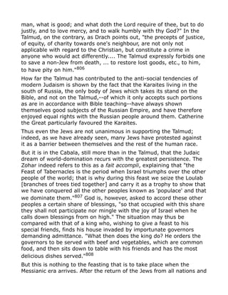 man, what is good; and what doth the Lord require of thee, but to do
justly, and to love mercy, and to walk humbly with thy God?" In the
Talmud, on the contrary, as Drach points out, "the precepts of justice,
of equity, of charity towards one's neighbour, are not only not
applicable with regard to the Christian, but constitute a crime in
anyone who would act differently.... The Talmud expressly forbids one
to save a non-Jew from death, ... to restore lost goods, etc., to him,
to have pity on him."806
How far the Talmud has contributed to the anti-social tendencies of
modern Judaism is shown by the fact that the Karaites living in the
south of Russia, the only body of Jews which takes its stand on the
Bible, and not on the Talmud,--of which it only accepts such portions
as are in accordance with Bible teaching--have always shown
themselves good subjects of the Russian Empire, and have therefore
enjoyed equal rights with the Russian people around them. Catherine
the Great particularly favoured the Karaites.
Thus even the Jews are not unanimous in supporting the Talmud;
indeed, as we have already seen, many Jews have protested against
it as a barrier between themselves and the rest of the human race.
But it is in the Cabala, still more than in the Talmud, that the Judaic
dream of world-domination recurs with the greatest persistence. The
Zohar indeed refers to this as a fait accompli, explaining that "the
Feast of Tabernacles is the period when Israel triumphs over the other
people of the world; that is why during this feast we seize the Loulab
[branches of trees tied together] and carry it as a trophy to show that
we have conquered all the other peoples known as 'populace' and that
we dominate them."807 God is, however, asked to accord these other
peoples a certain share of blessings, "so that occupied with this share
they shall not participate nor mingle with the joy of Israel when he
calls down blessings from on high." The situation may thus be
compared with that of a king who, wishing to give a feast to his
special friends, finds his house invaded by importunate governors
demanding admittance. "What then does the king do? He orders the
governors to be served with beef and vegetables, which are common
food, and then sits down to table with his friends and has the most
delicious dishes served."808
But this is nothing to the feasting that is to take place when the
Messianic era arrives. After the return of the Jews from all nations and
 
