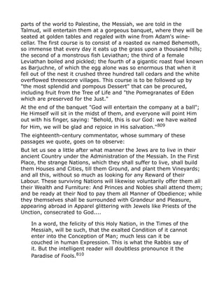 parts of the world to Palestine, the Messiah, we are told in the
Talmud, will entertain them at a gorgeous banquet, where they will be
seated at golden tables and regaled with wine from Adam's wine-
cellar. The first course is to consist of a roasted ox named Behemoth,
so immense that every day it eats up the grass upon a thousand hills;
the second of a monstrous fish Leviathan; the third of a female
Leviathan boiled and pickled; the fourth of a gigantic roast fowl known
as Barjuchne, of which the egg alone was so enormous that when it
fell out of the nest it crushed three hundred tall cedars and the white
overflowed threescore villages. This course is to be followed up by
"the most splendid and pompous Dessert" that can be procured,
including fruit from the Tree of Life and "the Pomegranates of Eden
which are preserved for the Just."
At the end of the banquet "God will entertain the company at a ball";
He Himself will sit in the midst of them, and everyone will point Him
out with his finger, saying: "Behold, this is our God: we have waited
for Him, we will be glad and rejoice in His salvation."809
The eighteenth-century commentator, whose summary of these
passages we quote, goes on to observe:
But let us see a little after what manner the Jews are to live in their
ancient Country under the Administration of the Messiah. In the First
Place, the strange Nations, which they shall suffer to live, shall build
them Houses and Cities, till them Ground, and plant them Vineyards;
and all this, without so much as looking for any Reward of their
Labour. These surviving Nations will likewise voluntarily offer them all
their Wealth and Furniture: And Princes and Nobles shall attend them;
and be ready at their Nod to pay them all Manner of Obedience; while
they themselves shall be surrounded with Grandeur and Pleasure,
appearing abroad in Apparel glittering with Jewels like Priests of the
Unction, consecrated to God....
In a word, the felicity of this Holy Nation, in the Times of the
Messiah, will be such, that the exalted Condition of it cannot
enter into the Conception of Man; much less can it be
couched in human Expression. This is what the Rabbis say of
it. But the intelligent reader will doubtless pronounce it the
Paradise of Fools.810
 