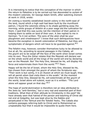 It is interesting to notice that this conception of the manner in which
the return to Palestine is to be carried out has descended to certain of
the modern colonists. Sir George Adam Smith, after watching Zionism
at work in 1918, wrote:
On visiting a recently established Jewish colony in the north-east of
the land, round which a high wall had been built by the munificent
patron, I found the colonists sitting in its shade gambling away the
morning, while groups of fellahin at a poor wage did the cultivation for
them. I said that this was surely not the intention of their patron in
helping them to settle on land of their own. A Jew replied to me in
German: "Is it not written: The sons of the alien shall be your
ploughmen and vinedressers?" I know that such delinquencies have
become the exception in Jewish colonization of Palestine, but they are
symptomatic of dangers which will have to be guarded against.811
The fellahin may, however, consider themselves lucky to be allowed to
live at all, for, according to several passages in the Cabala, all
the goyim are to be swept off the face of the earth when Israel comes
into its own. Thus the Zohar relates that the Messiah will declare war
on the whole world and all the kings of the world will end by declaring
war on the Messiah. But "the Holy One, blessed be He, will display His
force and exterminate them from the world."812
Then:
Happy will be the lot of Israel, whom the Holy One, blessed be He,
has chosen from amongst the goyim of whom the Scriptures say:
"Their work is but vanity, it is an illusion at which we must laugh; they
will all perish when God visits them in His wrath." At the moment
when the Holy One, blessed be He, will exterminate all the goyim of
the world, Israel alone will subsist, even as it is written: "The Lord
alone will appear great on that day."813
The hope of world-domination is therefore not an idea attributed to
the Jews by "anti-Semites," but a very real and essential part of their
traditions. What then of their attitude to Christianity in the past? We
have already seen that hatred of the person and teaching of Christ did
not end at Golgotha, but was kept alive by the Rabbis and
perpetuated in the Talmud and the Toledot Yeshu. The Cabala also
contains passages referring both to Christ and to Mohammed so
unspeakably foul that it would be impossible to quote them here.
 