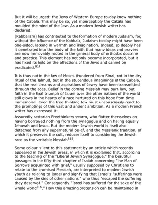 But it will be urged: the Jews of Western Europe to-day know nothing
of the Cabala. This may be so, yet imperceptibly the Cabala has
moulded the mind of the Jew. As a modern Jewish writer has
declared:
[Kabbalism] has contributed to the formation of modern Judaism, for,
without the influence of the Kabbala, Judaism to-day might have been
one-sided, lacking in warmth and imagination. Indeed, so deeply has
it penetrated into the body of the faith that many ideas and prayers
are now immovably rooted in the general body of orthodox doctrine
and practice. This element has not only become incorporated, but it
has fixed its hold on the affections of the Jews and cannot be
eradicated.814
It is thus not in the law of Moses thundered from Sinai, not in the dry
ritual of the Talmud, but in the stupendous imaginings of the Cabala,
that the real dreams and aspirations of Jewry have been transmitted
through the ages. Belief in the coming Messiah may burn low, but
faith in the final triumph of Israel over the other nations of the world
still glows in the hearts of a race nurtured on this hope from time
immemorial. Even the free-thinking Jew must unconsciously react to
the promptings of this vast and ancient ambition. As a modern French
writer has expressed it:
Assuredly sectarian Freethinkers swarm, who flatter themselves on
having borrowed nothing from the synagogue and on hating equally
Jehovah and Jesus. But the modern Jewish world is itself also
detached from any supernatural belief, and the Messianic tradition, of
which it preserves the cult, reduces itself to considering the Jewish
race as the veritable Messiah815
.
Some colour is lent to this statement by an article which recently
appeared in the Jewish press, in which it is explained that, according
to the teaching of the "Liberal Jewish Synagogue," the beautiful
passages in the fifty-third chapter of Isaiah concerning "the Man of
Sorrows acquainted with grief," usually supposed by Christians to
relate to the promised Messiah, are interpreted to modern Jewish
youth as relating to Israel and signifying that Israel's "sufferings were
caused by the sins of other nations," who thus "escaped the suffering
they deserved." Consequently "Israel has suffered for the sake of the
whole world816
." How this amazing pretension can be maintained in
 