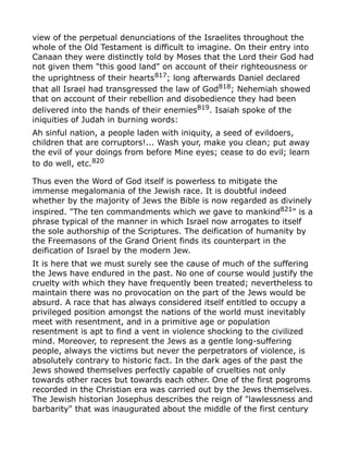 view of the perpetual denunciations of the Israelites throughout the
whole of the Old Testament is difficult to imagine. On their entry into
Canaan they were distinctly told by Moses that the Lord their God had
not given them "this good land" on account of their righteousness or
the uprightness of their hearts817
; long afterwards Daniel declared
that all Israel had transgressed the law of God818; Nehemiah showed
that on account of their rebellion and disobedience they had been
delivered into the hands of their enemies819
. Isaiah spoke of the
iniquities of Judah in burning words:
Ah sinful nation, a people laden with iniquity, a seed of evildoers,
children that are corruptors!... Wash your, make you clean; put away
the evil of your doings from before Mine eyes; cease to do evil; learn
to do well, etc.820
Thus even the Word of God itself is powerless to mitigate the
immense megalomania of the Jewish race. It is doubtful indeed
whether by the majority of Jews the Bible is now regarded as divinely
inspired. "The ten commandments which we gave to mankind821" is a
phrase typical of the manner in which Israel now arrogates to itself
the sole authorship of the Scriptures. The deification of humanity by
the Freemasons of the Grand Orient finds its counterpart in the
deification of Israel by the modern Jew.
It is here that we must surely see the cause of much of the suffering
the Jews have endured in the past. No one of course would justify the
cruelty with which they have frequently been treated; nevertheless to
maintain there was no provocation on the part of the Jews would be
absurd. A race that has always considered itself entitled to occupy a
privileged position amongst the nations of the world must inevitably
meet with resentment, and in a primitive age or population
resentment is apt to find a vent in violence shocking to the civilized
mind. Moreover, to represent the Jews as a gentle long-suffering
people, always the victims but never the perpetrators of violence, is
absolutely contrary to historic fact. In the dark ages of the past the
Jews showed themselves perfectly capable of cruelties not only
towards other races but towards each other. One of the first pogroms
recorded in the Christian era was carried out by the Jews themselves.
The Jewish historian Josephus describes the reign of "lawlessness and
barbarity" that was inaugurated about the middle of the first century
 
