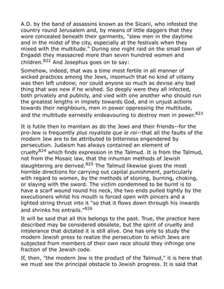 A.D. by the band of assassins known as the Sicarii, who infested the
country round Jerusalem and, by means of little daggers that they
wore concealed beneath their garments, "slew men in the daytime
and in the midst of the city, especially at the festivals when they
mixed with the multitude." During one night raid on the small town of
Engaddi they massacred more than seven hundred women and
children.822
And Josephus goes on to say:
Somehow, indeed, that was a time most fertile in all manner of
wicked practices among the Jews, insomuch that no kind of villainy
was then left undone; nor could anyone so much as devise any bad
thing that was new if he wished. So deeply were they all infected,
both privately and publicly, and vied with one another who should run
the greatest lengths in impiety towards God, and in unjust actions
towards their neighbours, men in power oppressing the multitude,
and the multitude earnestly endeavouring to destroy men in power.823
It is futile then to maintain as do the Jews and their friends--for the
pro-Jew is frequently plus royaliste que le roi--that all the faults of the
modern Jew are to be attributed to bitterness engendered by
persecution. Judaism has always contained an element of
cruelty824 which finds expression in the Talmud. It is from the Talmud,
not from the Mosaic law, that the inhuman methods of Jewish
slaughtering are derived.825
The Talmud likewise gives the most
horrible directions for carrying out capital punishment, particularly
with regard to women, by the methods of stoning, burning, choking,
or slaying with the sword. The victim condemned to be burnt is to
have a scarf wound round his neck, the two ends pulled tightly by the
executioners whilst his mouth is forced open with pincers and a
lighted string thrust into it "so that it flows down through his inwards
and shrinks his entrails."826
It will be said that all this belongs to the past. True, the practice here
described may be considered obsolete, but the spirit of cruelty and
intolerance that dictated it is still alive. One has only to study the
modern Jewish press to realize the persecution to which Jews are
subjected from members of their own race should they infringe one
fraction of the Jewish code.
If, then, "the modern Jew is the product of the Talmud," it is here that
we must see the principal obstacle to Jewish progress. It is said that
 