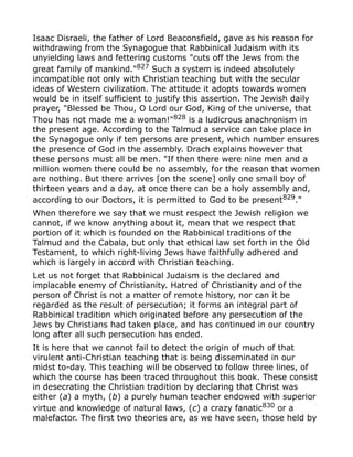 Isaac Disraeli, the father of Lord Beaconsfield, gave as his reason for
withdrawing from the Synagogue that Rabbinical Judaism with its
unyielding laws and fettering customs "cuts off the Jews from the
great family of mankind."827
Such a system is indeed absolutely
incompatible not only with Christian teaching but with the secular
ideas of Western civilization. The attitude it adopts towards women
would be in itself sufficient to justify this assertion. The Jewish daily
prayer, "Blessed be Thou, O Lord our God, King of the universe, that
Thou has not made me a woman!"828 is a ludicrous anachronism in
the present age. According to the Talmud a service can take place in
the Synagogue only if ten persons are present, which number ensures
the presence of God in the assembly. Drach explains however that
these persons must all be men. "If then there were nine men and a
million women there could be no assembly, for the reason that women
are nothing. But there arrives [on the scene] only one small boy of
thirteen years and a day, at once there can be a holy assembly and,
according to our Doctors, it is permitted to God to be present829
."
When therefore we say that we must respect the Jewish religion we
cannot, if we know anything about it, mean that we respect that
portion of it which is founded on the Rabbinical traditions of the
Talmud and the Cabala, but only that ethical law set forth in the Old
Testament, to which right-living Jews have faithfully adhered and
which is largely in accord with Christian teaching.
Let us not forget that Rabbinical Judaism is the declared and
implacable enemy of Christianity. Hatred of Christianity and of the
person of Christ is not a matter of remote history, nor can it be
regarded as the result of persecution; it forms an integral part of
Rabbinical tradition which originated before any persecution of the
Jews by Christians had taken place, and has continued in our country
long after all such persecution has ended.
It is here that we cannot fail to detect the origin of much of that
virulent anti-Christian teaching that is being disseminated in our
midst to-day. This teaching will be observed to follow three lines, of
which the course has been traced throughout this book. These consist
in desecrating the Christian tradition by declaring that Christ was
either (a) a myth, (b) a purely human teacher endowed with superior
virtue and knowledge of natural laws, (c) a crazy fanatic830 or a
malefactor. The first two theories are, as we have seen, those held by
 