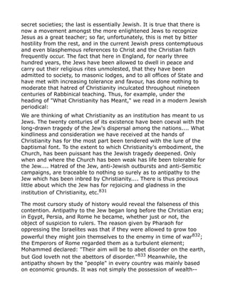 secret societies; the last is essentially Jewish. It is true that there is
now a movement amongst the more enlightened Jews to recognize
Jesus as a great teacher; so far, unfortunately, this is met by bitter
hostility from the rest, and in the current Jewish press contemptuous
and even blasphemous references to Christ and the Christian faith
frequently occur. The fact that here in England, for nearly three
hundred years, the Jews have been allowed to dwell in peace and
carry out their religious rites unmolested, that they have been
admitted to society, to masonic lodges, and to all offices of State and
have met with increasing tolerance and favour, has done nothing to
moderate that hatred of Christianity inculcated throughout nineteen
centuries of Rabbinical teaching. Thus, for example, under the
heading of "What Christianity has Meant," we read in a modern Jewish
periodical:
We are thinking of what Christianity as an institution has meant to us
Jews. The twenty centuries of its existence have been coeval with the
long-drawn tragedy of the Jew's dispersal among the nations.... What
kindliness and consideration we have received at the hands of
Christianity has for the most part been tendered with the lure of the
baptismal font. To the extent to which Christianity's embodiment, the
Church, has been puissant has the Jewish tragedy deepened. Only
when and where the Church has been weak has life been tolerable for
the Jew.... Hatred of the Jew, anti-Jewish outbursts and anti-Semitic
campaigns, are traceable to nothing so surely as to antipathy to the
Jew which has been inbred by Christianity.... There is thus precious
little about which the Jew has for rejoicing and gladness in the
institution of Christianity, etc.831
The most cursory study of history would reveal the falseness of this
contention. Antipathy to the Jew began long before the Christian era;
in Egypt, Persia, and Rome he became, whether just or not, the
object of suspicion to rulers. The reason given by Pharaoh for
oppressing the Israelites was that if they were allowed to grow too
powerful they might join themselves to the enemy in time of war832
;
the Emperors of Rome regarded them as a turbulent element;
Mohammed declared: "Their aim will be to abet disorder on the earth,
but God loveth not the abettors of disorder."833
Meanwhile, the
antipathy shown by the "people" in every country was mainly based
on economic grounds. It was not simply the possession of wealth--
 