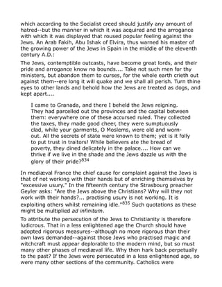 which according to the Socialist creed should justify any amount of
hatred--but the manner in which it was acquired and the arrogance
with which it was displayed that roused popular feeling against the
Jews. An Arab Fakih, Abu Ishak of Elvira, thus warned his master of
the growing power of the Jews in Spain in the middle of the eleventh
century A.D.:
The Jews, contemptible outcasts, have become great lords, and their
pride and arrogance know no bounds.... Take not such men for thy
ministers, but abandon them to curses, for the whole earth crieth out
against them--ere long it will quake and we shall all perish. Turn thine
eyes to other lands and behold how the Jews are treated as dogs, and
kept apart....
I came to Granada, and there I beheld the Jews reigning.
They had parcelled out the provinces and the capital between
them: everywhere one of these accursed ruled. They collected
the taxes, they made good cheer, they were sumptuously
clad, while your garments, O Moslems, were old and worn-
out. All the secrets of state were known to them; yet is it folly
to put trust in traitors! While believers ate the bread of
poverty, they dined delicately in the palace.... How can we
thrive if we live in the shade and the Jews dazzle us with the
glory of their pride?834
In mediæval France the chief cause for complaint against the Jews is
that of not working with their hands but of enriching themselves by
"excessive usury." In the fifteenth century the Strasbourg preacher
Geyler asks: "Are the Jews above the Christians? Why will they not
work with their hands?... practising usury is not working. It is
exploiting others whilst remaining idle."835
Such quotations as these
might be multiplied ad infinitum.
To attribute the persecution of the Jews to Christianity is therefore
ludicrous. That in a less enlightened age the Church should have
adopted rigorous measures--although no more rigorous than their
own laws demanded--against those Jews who practised magic and
witchcraft must appear deplorable to the modern mind, but so must
many other phases of mediæval life. Why then hark back perpetually
to the past? If the Jews were persecuted in a less enlightened age, so
were many other sections of the community. Catholics were
 