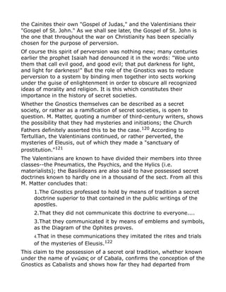 the Cainites their own "Gospel of Judas," and the Valentinians their
"Gospel of St. John." As we shall see later, the Gospel of St. John is
the one that throughout the war on Christianity has been specially
chosen for the purpose of perversion.
Of course this spirit of perversion was nothing new; many centuries
earlier the prophet Isaiah had denounced it in the words: "Woe unto
them that call evil good, and good evil; that put darkness for light,
and light for darkness!" But the role of the Gnostics was to reduce
perversion to a system by binding men together into sects working
under the guise of enlightenment in order to obscure all recognized
ideas of morality and religion. It is this which constitutes their
importance in the history of secret societies.
Whether the Gnostics themselves can be described as a secret
society, or rather as a ramification of secret societies, is open to
question. M. Matter, quoting a number of third-century writers, shows
the possibility that they had mysteries and initiations; the Church
Fathers definitely asserted this to be the case.120
According to
Tertullian, the Valentinians continued, or rather perverted, the
mysteries of Eleusis, out of which they made a "sanctuary of
prostitution."121
The Valentinians are known to have divided their members into three
classes--the Pneumatics, the Psychics, and the Hylics (i.e.
materialists); the Basilideans are also said to have possessed secret
doctrines known to hardly one in a thousand of the sect. From all this
M. Matter concludes that:
1.The Gnostics professed to hold by means of tradition a secret
doctrine superior to that contained in the public writings of the
apostles.
2.That they did not communicate this doctrine to everyone....
3.That they communicated it by means of emblems and symbols,
as the Diagram of the Ophites proves.
4.That in these communications they imitated the rites and trials
of the mysteries of Eleusis.122
This claim to the possession of a secret oral tradition, whether known
under the name of γν σις or of Cabala, confirms the conception of theῶ
Gnostics as Cabalists and shows how far they had departed from
 