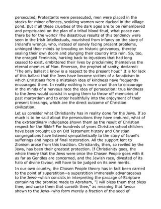 persecuted, Protestants were persecuted, men were placed in the
stocks for minor offences, scolding women were ducked in the village
pond. But if all these cruelties of the dark ages are to be remembered
and perpetuated on the plan of a tribal blood-feud, what peace can
there be for the world? The disastrous results of this tendency were
seen in the Irish Intellectuals, nourished from infancy on the story of
Ireland's wrongs, who, instead of sanely facing present problems,
unhinged their minds by brooding on historic grievances, thereby
sealing their own doom and plunging their country into ruin. So, too,
the enraged Feminists, harking back to injustices that had long
ceased to exist, embittered their lives by proclaiming themselves the
eternal enemies of Man. Emerson, the prophet of sanity, declared:
"The only ballast I know is a respect to the present hour." It is for lack
of this ballast that the Jews have become victims of a fanaticism in
which Christians from a mistaken idea of kindness have frequently
encouraged them. In reality nothing is more cruel than to encourage
in the minds of a nervous race the idea of persecution; true kindness
to the Jews would consist in urging them to throw off memories of
past martyrdom and to enter healthfully into the enjoyment of their
present blessings, which are the direct outcome of Christian
civilization.
Let us consider what Christianity has in reality done for the Jews. If so
much is to be said about the persecutions they have endured, what of
the extraordinary indulgence shown them as the result of Christian
respect for the Bible? For hundreds of years Christian school children
have been brought up on Old Testament history and Christian
congregations have listened sympathetically to the story of Israel's
sufferings and hopes of final restoration. All the support lent to
Zionism arose from this tradition. Christianity, then, so reviled by the
Jews, has been their greatest protection. If Christianity goes, the
whole theory that the Jews were once the Chosen People goes with it
as far as Gentiles are concerned, and the Jewish race, divested of its
halo of divine favour, will have to be judged on its own merits.
In our own country, the Chosen People theory has in fact been carried
to the point of superstition--a superstition immensely advantageous
to the Jews--which consists in interpreting the passage of Scripture
containing the promise made to Abraham, "I will bless them that bless
thee, and curse them that curseth thee," as meaning that favour
shown to the Jews--who form merely a fraction of the seed of
 