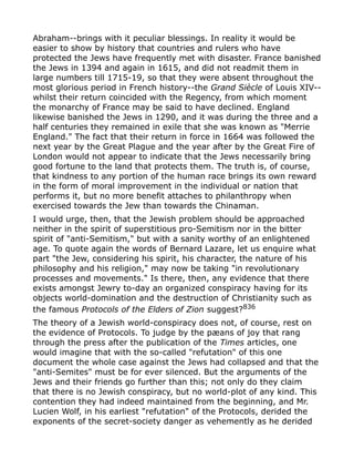 Abraham--brings with it peculiar blessings. In reality it would be
easier to show by history that countries and rulers who have
protected the Jews have frequently met with disaster. France banished
the Jews in 1394 and again in 1615, and did not readmit them in
large numbers till 1715-19, so that they were absent throughout the
most glorious period in French history--the Grand Siècle of Louis XIV--
whilst their return coincided with the Regency, from which moment
the monarchy of France may be said to have declined. England
likewise banished the Jews in 1290, and it was during the three and a
half centuries they remained in exile that she was known as "Merrie
England." The fact that their return in force in 1664 was followed the
next year by the Great Plague and the year after by the Great Fire of
London would not appear to indicate that the Jews necessarily bring
good fortune to the land that protects them. The truth is, of course,
that kindness to any portion of the human race brings its own reward
in the form of moral improvement in the individual or nation that
performs it, but no more benefit attaches to philanthropy when
exercised towards the Jew than towards the Chinaman.
I would urge, then, that the Jewish problem should be approached
neither in the spirit of superstitious pro-Semitism nor in the bitter
spirit of "anti-Semitism," but with a sanity worthy of an enlightened
age. To quote again the words of Bernard Lazare, let us enquire what
part "the Jew, considering his spirit, his character, the nature of his
philosophy and his religion," may now be taking "in revolutionary
processes and movements." Is there, then, any evidence that there
exists amongst Jewry to-day an organized conspiracy having for its
objects world-domination and the destruction of Christianity such as
the famous Protocols of the Elders of Zion suggest?836
The theory of a Jewish world-conspiracy does not, of course, rest on
the evidence of Protocols. To judge by the pæans of joy that rang
through the press after the publication of the Times articles, one
would imagine that with the so-called "refutation" of this one
document the whole case against the Jews had collapsed and that the
"anti-Semites" must be for ever silenced. But the arguments of the
Jews and their friends go further than this; not only do they claim
that there is no Jewish conspiracy, but no world-plot of any kind. This
contention they had indeed maintained from the beginning, and Mr.
Lucien Wolf, in his earliest "refutation" of the Protocols, derided the
exponents of the secret-society danger as vehemently as he derided
 