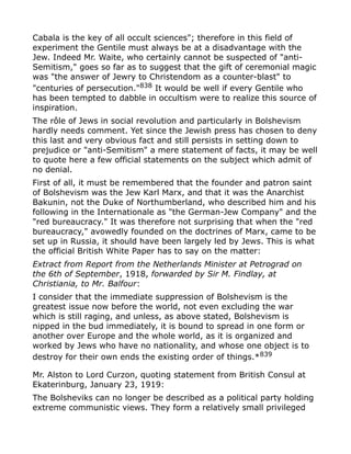 Cabala is the key of all occult sciences"; therefore in this field of
experiment the Gentile must always be at a disadvantage with the
Jew. Indeed Mr. Waite, who certainly cannot be suspected of "anti-
Semitism," goes so far as to suggest that the gift of ceremonial magic
was "the answer of Jewry to Christendom as a counter-blast" to
"centuries of persecution."838
It would be well if every Gentile who
has been tempted to dabble in occultism were to realize this source of
inspiration.
The rôle of Jews in social revolution and particularly in Bolshevism
hardly needs comment. Yet since the Jewish press has chosen to deny
this last and very obvious fact and still persists in setting down to
prejudice or "anti-Semitism" a mere statement of facts, it may be well
to quote here a few official statements on the subject which admit of
no denial.
First of all, it must be remembered that the founder and patron saint
of Bolshevism was the Jew Karl Marx, and that it was the Anarchist
Bakunin, not the Duke of Northumberland, who described him and his
following in the Internationale as "the German-Jew Company" and the
"red bureaucracy." It was therefore not surprising that when the "red
bureaucracy," avowedly founded on the doctrines of Marx, came to be
set up in Russia, it should have been largely led by Jews. This is what
the official British White Paper has to say on the matter:
Extract from Report from the Netherlands Minister at Petrograd on
the 6th of September, 1918, forwarded by Sir M. Findlay, at
Christiania, to Mr. Balfour:
I consider that the immediate suppression of Bolshevism is the
greatest issue now before the world, not even excluding the war
which is still raging, and unless, as above stated, Bolshevism is
nipped in the bud immediately, it is bound to spread in one form or
another over Europe and the whole world, as it is organized and
worked by Jews who have no nationality, and whose one object is to
destroy for their own ends the existing order of things.*839
Mr. Alston to Lord Curzon, quoting statement from British Consul at
Ekaterinburg, January 23, 1919:
The Bolsheviks can no longer be described as a political party holding
extreme communistic views. They form a relatively small privileged
 