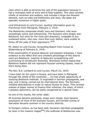 class which is able to terrorize the rest of the population because it
has a monopoly both of arms and of food supplies. This class consists
chiefly of workmen and soldiers, and includes a large non-Russian
element, such as Letts and Esthonians and Jews; the latter are
specially numerous in higher posts.
Lord Kilmarnock to Lord Curzon, quoting information given by
Frenchman from Petrograd, February 3, 1919:
The Bolsheviks comprised chiefly Jews and Germans, who were
exceedingly active and enterprising. The Russians were largely anti-
Bolshevik, but were for the most part dreamers, incapable of any
sustained action, who now, more than ever before, were unable to
throw off the yoke of their oppressors.*839
Mr. Alston to Lord Curzon, forwarding Report from Consul at
Ekaterinburg of February 6, 1919:
From examination of several labourer and peasant witnesses, I have
evidence to the effect that very smallest percentage of this district
were pro-Bolshevik, majority of labourers sympathizing with
summoning of Constituent Assembly. Witnesses further stated that
Bolshevik leaders did not represent Russian working classes, most of
them being Jews.
The Rev. B.S. Lombard to Lord Curzon, March 23, 1919:
I have been for ten years in Russia, and have been in Petrograd
through the whole of the revolution.... [I] had ample opportunity of
studying Bolshevik methods. It originated in German propaganda, and
was, and is being, carried out by international Jews. The Germans
initiated disturbances in order to reduce Russia to chaos. They printed
masses of paper money to finance their schemes, the notes, of which
I possess specimens, can be easily recognized by a special mark.
As one of the results, the writer adds:
All business became paralysed, shops were closed, Jews became
possessors of most of the business houses, and horrible scenes of
starvation became common in the country districts.
In Hungary (where, as has been said, Socialism had been propagated
by Jews in the masonic lodges840
) the outbreak of Bolshevism was
 