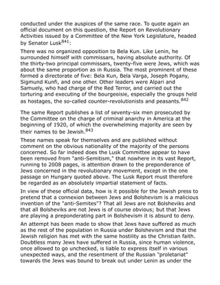 conducted under the auspices of the same race. To quote again an
official document on this question, the Report on Revolutionary
Activities issued by a Committee of the New York Legislature, headed
by Senator Lusk841
:
There was no organized opposition to Bela Kun. Like Lenin, he
surrounded himself with commissars, having absolute authority. Of
the thirty-two principal commissars, twenty-five were Jews, which was
about the same proportion as in Russia. The most prominent of these
formed a directorate of five: Bela Kun, Bela Varga, Joseph Pogany,
Sigmund Kunfi, and one other. Other leaders were Alpari and
Samuely, who had charge of the Red Terror, and carried out the
torturing and executing of the bourgeoisie, especially the groups held
as hostages, the so-called counter-revolutionists and peasants.842
The same Report publishes a list of seventy-six men prosecuted by
the Committee on the charge of criminal anarchy in America at the
beginning of 1920, of which the overwhelming majority are seen by
their names to be Jewish.843
These names speak for themselves and are published without
comment on the obvious nationality of the majority of the persons
concerned. So far indeed does the Lusk Committee appear to have
been removed from "anti-Semitism," that nowhere in its vast Report,
running to 2008 pages, is attention drawn to the preponderance of
Jews concerned in the revolutionary movement, except in the one
passage on Hungary quoted above. The Lusk Report must therefore
be regarded as an absolutely impartial statement of facts.
In view of these official data, how is it possible for the Jewish press to
pretend that a connexion between Jews and Bolshevism is a malicious
invention of the "anti-Semites"? That all Jews are not Bolsheviks and
that all Bolsheviks are not Jews is of course obvious; but that Jews
are playing a preponderating part in Bolshevism it is absurd to deny.
An attempt has been made to show that Jews have suffered as much
as the rest of the population in Russia under Bolshevism and that the
Jewish religion has met with the same hostility as the Christian faith.
Doubtless many Jews have suffered in Russia, since human violence,
once allowed to go unchecked, is liable to express itself in various
unexpected ways, and the resentment of the Russian "proletariat"
towards the Jews was bound to break out under Lenin as under the
 