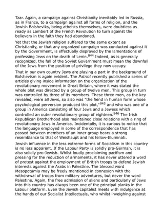 Tzar. Again, a campaign against Christianity inevitably led in Russia,
as in France, to a campaign against all forms of religion, and the
Jewish Bolsheviks, being atheists themselves, were doubtless as
ready as Lambert of the French Revolution to turn against the
believers in the faith they had abandoned.
Yet that the Jewish religion suffered to the same extent as
Christianity, or that any organized campaign was conducted against it
by the Government, is effectually disproved by the lamentations of
professing Jews on the death of Lenin.844
Indeed, as is generally
recognized, the fall of the Soviet Government must mean the downfall
of the Jews from the position of privilege they now occupy.
That in our own country Jews are playing a part in the background of
Bolshevism is again evident. The Patriot recently published a series of
articles giving inside information on the organization of the
revolutionary movement in Great Britain, where it was stated the
whole plot was directed by a group of twelve men. This group in turn
was controlled by three of its members. These three men, as the key
revealed, were all Jews, so also was "the fiend in human form whose
psychological perversion produced this plot,"845
and who was one of a
group in America consisting of four Jews and a Jewess which
controlled an outer revolutionary group of eighteen.846
The Irish
Republican Brotherhood also maintained close relations with a ring of
revolutionary Jews in America. Incidentally, it is curious to notice that
the language employed in some of the correspondence that has
passed between members of an inner group bears a strong
resemblance to that of Weishaupt and his fellow-Illuminati.
Jewish influence in the less extreme forms of Socialism in this country
is no less apparent. If the Labour Party is solidly pro-German, it is
also solidly pro-Jewish. Whilst loudly proclaiming pacifism and
pressing for the reduction of armaments, it has never uttered a word
of protest against the employment of British troops to defend Jewish
interests against the Arabs in Palestine. The blessed word
Mesopotamia may be freely mentioned in connexion with the
withdrawal of troops from military adventures, but never the word
Palestine. Again, the free admission of aliens and particularly of Jews
into this country has always been one of the principal planks in the
Labour platform. Even the Jewish capitalist meets with indulgence at
the hands of our Socialist Intellectuals, who whilst inveighing against
 