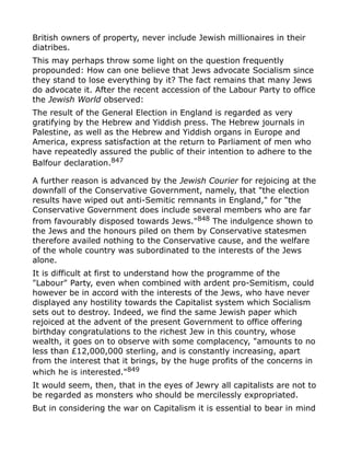 British owners of property, never include Jewish millionaires in their
diatribes.
This may perhaps throw some light on the question frequently
propounded: How can one believe that Jews advocate Socialism since
they stand to lose everything by it? The fact remains that many Jews
do advocate it. After the recent accession of the Labour Party to office
the Jewish World observed:
The result of the General Election in England is regarded as very
gratifying by the Hebrew and Yiddish press. The Hebrew journals in
Palestine, as well as the Hebrew and Yiddish organs in Europe and
America, express satisfaction at the return to Parliament of men who
have repeatedly assured the public of their intention to adhere to the
Balfour declaration.847
A further reason is advanced by the Jewish Courier for rejoicing at the
downfall of the Conservative Government, namely, that "the election
results have wiped out anti-Semitic remnants in England," for "the
Conservative Government does include several members who are far
from favourably disposed towards Jews."848
The indulgence shown to
the Jews and the honours piled on them by Conservative statesmen
therefore availed nothing to the Conservative cause, and the welfare
of the whole country was subordinated to the interests of the Jews
alone.
It is difficult at first to understand how the programme of the
"Labour" Party, even when combined with ardent pro-Semitism, could
however be in accord with the interests of the Jews, who have never
displayed any hostility towards the Capitalist system which Socialism
sets out to destroy. Indeed, we find the same Jewish paper which
rejoiced at the advent of the present Government to office offering
birthday congratulations to the richest Jew in this country, whose
wealth, it goes on to observe with some complacency, "amounts to no
less than £12,000,000 sterling, and is constantly increasing, apart
from the interest that it brings, by the huge profits of the concerns in
which he is interested."849
It would seem, then, that in the eyes of Jewry all capitalists are not to
be regarded as monsters who should be mercilessly expropriated.
But in considering the war on Capitalism it is essential to bear in mind
 