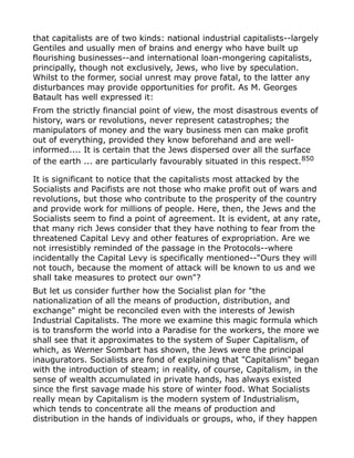 that capitalists are of two kinds: national industrial capitalists--largely
Gentiles and usually men of brains and energy who have built up
flourishing businesses--and international loan-mongering capitalists,
principally, though not exclusively, Jews, who live by speculation.
Whilst to the former, social unrest may prove fatal, to the latter any
disturbances may provide opportunities for profit. As M. Georges
Batault has well expressed it:
From the strictly financial point of view, the most disastrous events of
history, wars or revolutions, never represent catastrophes; the
manipulators of money and the wary business men can make profit
out of everything, provided they know beforehand and are well-
informed.... It is certain that the Jews dispersed over all the surface
of the earth ... are particularly favourably situated in this respect.850
It is significant to notice that the capitalists most attacked by the
Socialists and Pacifists are not those who make profit out of wars and
revolutions, but those who contribute to the prosperity of the country
and provide work for millions of people. Here, then, the Jews and the
Socialists seem to find a point of agreement. It is evident, at any rate,
that many rich Jews consider that they have nothing to fear from the
threatened Capital Levy and other features of expropriation. Are we
not irresistibly reminded of the passage in the Protocols--where
incidentally the Capital Levy is specifically mentioned--"Ours they will
not touch, because the moment of attack will be known to us and we
shall take measures to protect our own"?
But let us consider further how the Socialist plan for "the
nationalization of all the means of production, distribution, and
exchange" might be reconciled even with the interests of Jewish
Industrial Capitalists. The more we examine this magic formula which
is to transform the world into a Paradise for the workers, the more we
shall see that it approximates to the system of Super Capitalism, of
which, as Werner Sombart has shown, the Jews were the principal
inaugurators. Socialists are fond of explaining that "Capitalism" began
with the introduction of steam; in reality, of course, Capitalism, in the
sense of wealth accumulated in private hands, has always existed
since the first savage made his store of winter food. What Socialists
really mean by Capitalism is the modern system of Industrialism,
which tends to concentrate all the means of production and
distribution in the hands of individuals or groups, who, if they happen
 