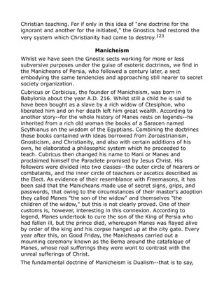 Christian teaching. For if only in this idea of "one doctrine for the
ignorant and another for the initiated," the Gnostics had restored the
very system which Christianity had come to destroy.123
Manicheism
Whilst we have seen the Gnostic sects working for more or less
subversive purposes under the guise of esoteric doctrines, we find in
the Manicheans of Persia, who followed a century later, a sect
embodying the same tendencies and approaching still nearer to secret
society organization.
Cubricus or Corbicius, the founder of Manicheism, was born in
Babylonia about the year A.D. 216. Whilst still a child he is said to
have been bought as a slave by a rich widow of Ctesiphon, who
liberated him and on her death left him great wealth. According to
another story--for the whole history of Manes rests on legends--he
inherited from a rich old woman the books of a Saracen named
Scythianus on the wisdom of the Egyptians. Combining the doctrines
these books contained with ideas borrowed from Zoroastrianism,
Gnosticism, and Christianity, and also with certain additions of his
own, he elaborated a philosophic system which he proceeded to
teach. Cubricus then changed his name to Mani or Manes and
proclaimed himself the Paraclete promised by Jesus Christ. His
followers were divided into two classes--the outer circle of hearers or
combatants, and the inner circle of teachers or ascetics described as
the Elect. As evidence of their resemblance with Freemasons, it has
been said that the Manicheans made use of secret signs, grips, and
passwords, that owing to the circumstances of their master's adoption
they called Manes "the son of the widow" and themselves "the
children of the widow," but this is not clearly proved. One of their
customs is, however, interesting in this connexion. According to
legend, Manes undertook to cure the son of the King of Persia who
had fallen ill, but the prince died, whereupon Manes was flayed alive
by order of the king and his corpse hanged up at the city gate. Every
year after this, on Good Friday, the Manicheans carried out a
mourning ceremony known as the Bema around the catafalque of
Manes, whose real sufferings they were wont to contrast with the
unreal sufferings of Christ.
The fundamental doctrine of Manicheism is Dualism--that is to say,
 