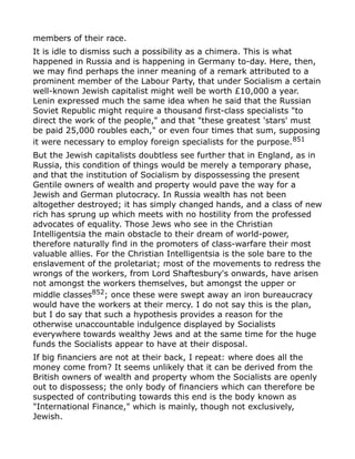 members of their race.
It is idle to dismiss such a possibility as a chimera. This is what
happened in Russia and is happening in Germany to-day. Here, then,
we may find perhaps the inner meaning of a remark attributed to a
prominent member of the Labour Party, that under Socialism a certain
well-known Jewish capitalist might well be worth £10,000 a year.
Lenin expressed much the same idea when he said that the Russian
Soviet Republic might require a thousand first-class specialists "to
direct the work of the people," and that "these greatest 'stars' must
be paid 25,000 roubles each," or even four times that sum, supposing
it were necessary to employ foreign specialists for the purpose.851
But the Jewish capitalists doubtless see further that in England, as in
Russia, this condition of things would be merely a temporary phase,
and that the institution of Socialism by dispossessing the present
Gentile owners of wealth and property would pave the way for a
Jewish and German plutocracy. In Russia wealth has not been
altogether destroyed; it has simply changed hands, and a class of new
rich has sprung up which meets with no hostility from the professed
advocates of equality. Those Jews who see in the Christian
Intelligentsia the main obstacle to their dream of world-power,
therefore naturally find in the promoters of class-warfare their most
valuable allies. For the Christian Intelligentsia is the sole bare to the
enslavement of the proletariat; most of the movements to redress the
wrongs of the workers, from Lord Shaftesbury's onwards, have arisen
not amongst the workers themselves, but amongst the upper or
middle classes852; once these were swept away an iron bureaucracy
would have the workers at their mercy. I do not say this is the plan,
but I do say that such a hypothesis provides a reason for the
otherwise unaccountable indulgence displayed by Socialists
everywhere towards wealthy Jews and at the same time for the huge
funds the Socialists appear to have at their disposal.
If big financiers are not at their back, I repeat: where does all the
money come from? It seems unlikely that it can be derived from the
British owners of wealth and property whom the Socialists are openly
out to dispossess; the only body of financiers which can therefore be
suspected of contributing towards this end is the body known as
"International Finance," which is mainly, though not exclusively,
Jewish.
 