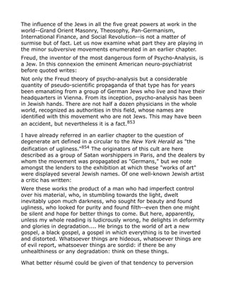 The influence of the Jews in all the five great powers at work in the
world--Grand Orient Masonry, Theosophy, Pan-Germanism,
International Finance, and Social Revolution--is not a matter of
surmise but of fact. Let us now examine what part they are playing in
the minor subversive movements enumerated in an earlier chapter.
Freud, the inventor of the most dangerous form of Psycho-Analysis, is
a Jew. In this connexion the eminent American neuro-psychiatrist
before quoted writes:
Not only the Freud theory of psycho-analysis but a considerable
quantity of pseudo-scientific propaganda of that type has for years
been emanating from a group of German Jews who live and have their
headquarters in Vienna. From its inception, psycho-analysis has been
in Jewish hands. There are not half a dozen physicians in the whole
world, recognized as authorities in this field, whose names are
identified with this movement who are not Jews. This may have been
an accident, but nevertheless it is a fact.853
I have already referred in an earlier chapter to the question of
degenerate art defined in a circular to the New York Herald as "the
deification of ugliness."854
The originators of this cult are here
described as a group of Satan worshippers in Paris, and the dealers by
whom the movement was propagated as "Germans," but we note
amongst the lenders to the exhibition at which these "works of art"
were displayed several Jewish names. Of one well-known Jewish artist
a critic has written:
Were these works the product of a man who had imperfect control
over his material, who, in stumbling towards the light, dwelt
inevitably upon much darkness, who sought for beauty and found
ugliness, who looked for purity and found filth--even then one might
be silent and hope for better things to come. But here, apparently,
unless my whole reading is ludicrously wrong, he delights in deformity
and glories in degradation.... He brings to the world of art a new
gospel, a black gospel, a gospel in which everything is to be inverted
and distorted. Whatsoever things are hideous, whatsoever things are
of evil report, whatsoever things are sordid: if there be any
unhealthiness or any degradation: think on these things.
What better résumé could be given of that tendency to perversion
 