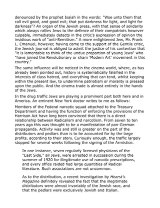denounced by the prophet Isaiah in the words: "Woe unto them that
call evil good, and good evil; that put darkness for light, and light for
darkness"? An organ of the Jewish press, with that sense of solidarity
which always rallies Jews to the defence of their compatriots however
culpable, immediately detects in the critic's expression of opinion the
insidious work of "anti-Semitism." A more enlightened Jew, Mr. Frank
L. Emanuel, however, having come to the support of the Gentile critic,
the Jewish journal is obliged to admit the justice of his contention that
"it is lamentable to think of the undue proportion of young Jews" who
"have joined the Revolutionary or sham 'Modern Art' movement in this
country."
The same influence will be noticed in the cinema world, where, as has
already been pointed out, history is systematically falsified in the
interests of class hatred, and everything that can tend, whilst keeping
within the present law, to undermine patriotism or morality is pressed
upon the public. And the cinema trade is almost entirely in the hands
of the Jews.
In the drug traffic Jews are playing a prominent part both here and in
America. An eminent New York doctor writes to me as follows:
Members of the Federal narcotic squad attached to the Treasury
Department and having the function of enforcing the provisions of the
Harrison Act have long been convinced that there is a direct
relationship between Radicalism and narcotism. From seven to ten
years ago this was thought to be a manifestation of pan-German
propaganda. Activity was and still is greater on the part of the
distributors and pedlars than is to be accounted for by the large
profits, according to their story. Curiously enough, the traffic largely
stopped for several weeks following the signing of the Armistice.
In one instance, seven regularly licensed physicians of the
"East Side," all Jews, were arrested in succession during the
summer of 1920 for illegitimate use of narcotic prescriptions,
and every office raided had large quantities of Radical
literature. Such associations are not uncommon.
As to the distribution, a recent investigation by Hearst's
Magazine definitely revealed the fact that the illegitimate
distributors were almost invariably of the Jewish race, and
that the pedlars were exclusively Jewish and Italian.
 
