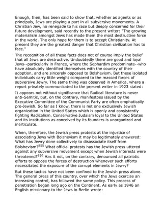 Enough, then, has been said to show that, whether as agents or as
principals, Jews are playing a part in all subversive movements. A
Christian Jew, no renegade to his race but deeply concerned for their
future development, said recently to the present writer: "The growing
materialism amongst Jews has made them the most destructive force
in the world. The only hope for them is to accept Christianity. At
present they are the greatest danger that Christian civilization has to
face."
The recognition of all these facts does not of course imply the belief
that all Jews are destructive. Undoubtedly there are good and loyal
Jews--particularly in France, where the Sephardim predominate--who
have absolutely identified themselves with the country of their
adoption, and are sincerely opposed to Bolshevism. But these isolated
individuals carry little weight compared to the massed forces of
subversive Jewry. The same thing was observed in America, where a
report privately communicated to the present writer in 1923 stated:
It appears not without significance that Radical literature is never
anti-Semitic, but, on the contrary, manifestoes issued by the
Executive Committee of the Communist Party are often emphatically
pro-Jewish. So far as I know, there is not one exclusively Jewish
organization in the United States which is openly and consistently
fighting Radicalism. Conservative Judaism loyal to the United States
and its institutions as conceived by its founders is unorganized and
inarticulate.
When, therefore, the Jewish press protests at the injustice of
associating Jews with Bolshevism it may be legitimately answered:
What has Jewry done collectively to disassociate itself from
Bolshevism?855
What official protests has the Jewish press uttered
against any subversive movement except when Jewish interests were
threatened?856
Has it not, on the contrary, denounced all patriotic
efforts to oppose the forces of destruction whenever such efforts
necessitated the exposure of the corrupt elements in Jewry?
But these tactics have not been confined to the Jewish press alone.
The general press of this country, over which the Jews exercise an
increasing control, has followed the same policy. This process of
penetration began long ago on the Continent. As early as 1846 an
English missionary to the Jews in Berlin wrote:
 