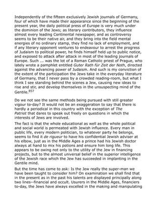 Independently of the fifteen exclusively Jewish journals of Germany,
four of which have made their appearance since the beginning of the
present year, the daily political press of Europe is very much under
the dominion of the Jews; as literary contributors, they influence
almost every leading Continental newspaper, and as controversy
seems to be their native air, and they bring into the field mental
energies of no ordinary stamp, they find no lack of employment, and
if any literary opponent ventures to endeavour to arrest the progress
of Judaism to political power, he finds himself held up to public notice,
and exposed to attack after attack in most of the leading journals of
Europe. Such ... was the lot of a Roman Catholic priest of Prague, who
lately wrote a pamphlet entitled Guter Rath für Zeit der Noth, directed
against the advancing power of Judaism. And such is my conviction of
the extent of the participation the Jews take in the everyday literature
of Germany, that I never pass by a crowded reading-room, but what I
think I see standing behind the scenes a Jew, causing new ideas to
rise and stir, and develop themselves in the unsuspecting mind of the
Gentile.857
Do we not see the same methods being pursued with still greater
vigour to-day? It would not be an exaggeration to say that there is
hardly a periodical in this country with the exception of The
Patriot that dares to speak out freely on questions in which the
interests of Jews are involved.
The fact is that the whole educational as well as the whole political
and social world is permeated with Jewish influence. Every man in
public life, every modern politician, to whatever party he belongs,
seems to find it de rigueur to have his confidential Jewish adviser at
his elbow, just as in the Middle Ages a prince had his Jewish doctor
always at hand to mix his potions and ensure him long life. This
appears to be owing not only to the utility of the Jew in financing
projects, but to the almost universal belief in the superior intelligence
of the Jewish race which the Jew has succeeded in implanting in the
Gentile mind.
But the time has come to ask: Is the Jew really the super-man we
have been taught to consider him? On examination we shall find that
in the present as in the past his talents are displayed principally along
two lines--financial and occult. Usurers in the Middle Ages, financiers
to-day, the Jews have always excelled in the making and manipulating
 
