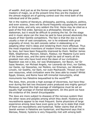 of wealth. And just as at the former period they were the great
masters of magic, so at the present time they are the masters of
the almost magical art of gaining control over the mind both of the
individual and of the public.
Yet in the realms of literature, philosophy, painting, sculpture, politics,
and even science, Jews will be found frequently occupying the second
or third ranks, and only very seldom the first. Heine may be cited as a
poet of the first order, Spinoza as a philosopher, Disraeli as a
statesman, but it would be difficult to prolong the list. On the stage
and in music alone can the Jews be said to have proved absolutely the
equals of their Gentile competitors. The fact is that the Jew is not
usually a man of vast conceptions, nor is he endowed with great
originality of mind; his skill consists rather in elaborating or in
adapting other men's ideas and rendering them more effectual. Thus
the most important inventions of modern times have not been made
by Jews, but have been frequently improved by them. Neither James
Watt, Stephenson, Marconi, Edison, Pasteur, nor Madame Curie were
of the Jewish race, and the same might be said of nearly all the
greatest men who have lived since the dawn of our civilization.
Napoleon was not a Jew, nor was Shakespeare, nor Bacon, nor Sir
Isaac Newton, nor Michael Angelo, nor Leonardo da Vinci, nor Galileo,
nor Dante, nor Descartes, nor Molière, nor Emerson, nor Abraham
Lincoln, nor Goethe, nor Kant, nor even Machiavelli. Thrown on their
own resources, what civilization were the Jews able to create? Whilst
Egypt, Greece, and Rome have left immortal monuments, what
monuments has Palestine bequeathed to the world?858
The Jews, then, provide a high average of cleverness, but have they
ever during the last two thousand years produced one mighty genius?
Moreover, against this high average of intelligence must be set an
equally high average of mental derangement. On this point we have
the evidence of the Jewish Encyclopædia:
The Jews are more subject to diseases of the nervous system than
the other races and peoples among which they dwell. Hysteria and
neurasthenia appear to be most frequent. Some physicians of large
experience among Jews have even gone so far as to state that most
of them are neurasthenic and hysterical. Tobler claims that all the
Jewish women in Palestine are hysterical; and Raymond says that in
Warsaw, Poland, hysteria is very frequently met with among both
 