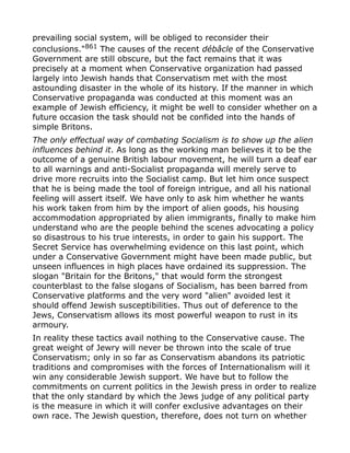 prevailing social system, will be obliged to reconsider their
conclusions."861
The causes of the recent débâcle of the Conservative
Government are still obscure, but the fact remains that it was
precisely at a moment when Conservative organization had passed
largely into Jewish hands that Conservatism met with the most
astounding disaster in the whole of its history. If the manner in which
Conservative propaganda was conducted at this moment was an
example of Jewish efficiency, it might be well to consider whether on a
future occasion the task should not be confided into the hands of
simple Britons.
The only effectual way of combating Socialism is to show up the alien
influences behind it. As long as the working man believes it to be the
outcome of a genuine British labour movement, he will turn a deaf ear
to all warnings and anti-Socialist propaganda will merely serve to
drive more recruits into the Socialist camp. But let him once suspect
that he is being made the tool of foreign intrigue, and all his national
feeling will assert itself. We have only to ask him whether he wants
his work taken from him by the import of alien goods, his housing
accommodation appropriated by alien immigrants, finally to make him
understand who are the people behind the scenes advocating a policy
so disastrous to his true interests, in order to gain his support. The
Secret Service has overwhelming evidence on this last point, which
under a Conservative Government might have been made public, but
unseen influences in high places have ordained its suppression. The
slogan "Britain for the Britons," that would form the strongest
counterblast to the false slogans of Socialism, has been barred from
Conservative platforms and the very word "alien" avoided lest it
should offend Jewish susceptibilities. Thus out of deference to the
Jews, Conservatism allows its most powerful weapon to rust in its
armoury.
In reality these tactics avail nothing to the Conservative cause. The
great weight of Jewry will never be thrown into the scale of true
Conservatism; only in so far as Conservatism abandons its patriotic
traditions and compromises with the forces of Internationalism will it
win any considerable Jewish support. We have but to follow the
commitments on current politics in the Jewish press in order to realize
that the only standard by which the Jews judge of any political party
is the measure in which it will confer exclusive advantages on their
own race. The Jewish question, therefore, does not turn on whether
 