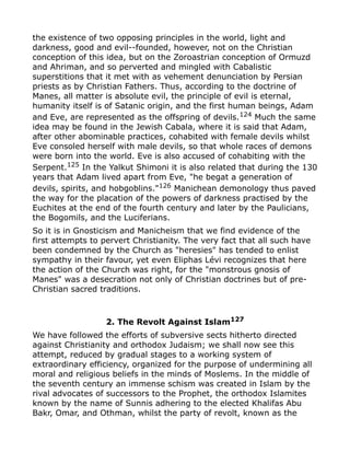 the existence of two opposing principles in the world, light and
darkness, good and evil--founded, however, not on the Christian
conception of this idea, but on the Zoroastrian conception of Ormuzd
and Ahriman, and so perverted and mingled with Cabalistic
superstitions that it met with as vehement denunciation by Persian
priests as by Christian Fathers. Thus, according to the doctrine of
Manes, all matter is absolute evil, the principle of evil is eternal,
humanity itself is of Satanic origin, and the first human beings, Adam
and Eve, are represented as the offspring of devils.124
Much the same
idea may be found in the Jewish Cabala, where it is said that Adam,
after other abominable practices, cohabited with female devils whilst
Eve consoled herself with male devils, so that whole races of demons
were born into the world. Eve is also accused of cohabiting with the
Serpent.125
In the Yalkut Shimoni it is also related that during the 130
years that Adam lived apart from Eve, "he begat a generation of
devils, spirits, and hobgoblins."126
Manichean demonology thus paved
the way for the placation of the powers of darkness practised by the
Euchites at the end of the fourth century and later by the Paulicians,
the Bogomils, and the Luciferians.
So it is in Gnosticism and Manicheism that we find evidence of the
first attempts to pervert Christianity. The very fact that all such have
been condemned by the Church as "heresies" has tended to enlist
sympathy in their favour, yet even Eliphas Lévi recognizes that here
the action of the Church was right, for the "monstrous gnosis of
Manes" was a desecration not only of Christian doctrines but of pre-
Christian sacred traditions.
2. The Revolt Against Islam127
We have followed the efforts of subversive sects hitherto directed
against Christianity and orthodox Judaism; we shall now see this
attempt, reduced by gradual stages to a working system of
extraordinary efficiency, organized for the purpose of undermining all
moral and religious beliefs in the minds of Moslems. In the middle of
the seventh century an immense schism was created in Islam by the
rival advocates of successors to the Prophet, the orthodox Islamites
known by the name of Sunnis adhering to the elected Khalifas Abu
Bakr, Omar, and Othman, whilst the party of revolt, known as the
 