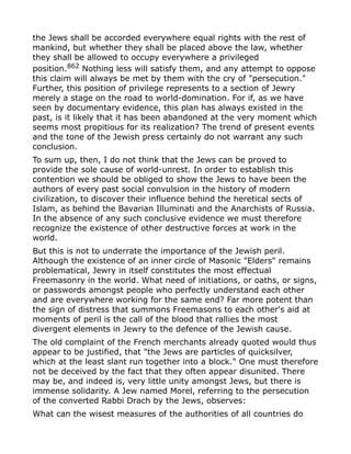 the Jews shall be accorded everywhere equal rights with the rest of
mankind, but whether they shall be placed above the law, whether
they shall be allowed to occupy everywhere a privileged
position.862
Nothing less will satisfy them, and any attempt to oppose
this claim will always be met by them with the cry of "persecution."
Further, this position of privilege represents to a section of Jewry
merely a stage on the road to world-domination. For if, as we have
seen by documentary evidence, this plan has always existed in the
past, is it likely that it has been abandoned at the very moment which
seems most propitious for its realization? The trend of present events
and the tone of the Jewish press certainly do not warrant any such
conclusion.
To sum up, then, I do not think that the Jews can be proved to
provide the sole cause of world-unrest. In order to establish this
contention we should be obliged to show the Jews to have been the
authors of every past social convulsion in the history of modern
civilization, to discover their influence behind the heretical sects of
Islam, as behind the Bavarian Illuminati and the Anarchists of Russia.
In the absence of any such conclusive evidence we must therefore
recognize the existence of other destructive forces at work in the
world.
But this is not to underrate the importance of the Jewish peril.
Although the existence of an inner circle of Masonic "Elders" remains
problematical, Jewry in itself constitutes the most effectual
Freemasonry in the world. What need of initiations, or oaths, or signs,
or passwords amongst people who perfectly understand each other
and are everywhere working for the same end? Far more potent than
the sign of distress that summons Freemasons to each other's aid at
moments of peril is the call of the blood that rallies the most
divergent elements in Jewry to the defence of the Jewish cause.
The old complaint of the French merchants already quoted would thus
appear to be justified, that "the Jews are particles of quicksilver,
which at the least slant run together into a block." One must therefore
not be deceived by the fact that they often appear disunited. There
may be, and indeed is, very little unity amongst Jews, but there is
immense solidarity. A Jew named Morel, referring to the persecution
of the converted Rabbi Drach by the Jews, observes:
What can the wisest measures of the authorities of all countries do
 
